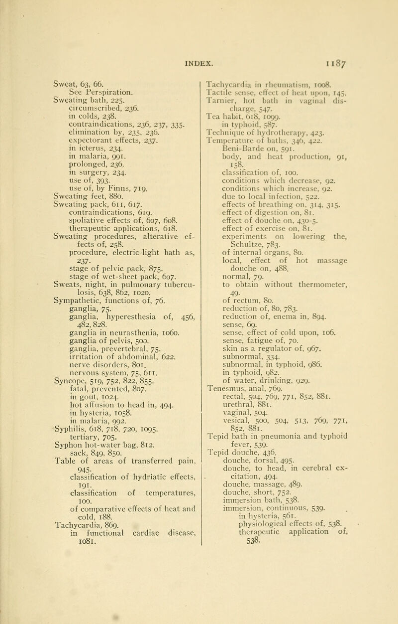 Sweat, 63, 66. See Perspiration. Sweating bath, 225. circumscribed, 236. in colds, 238. contraindications, 236, 237, 335. elimination by, 235, 236. expectorant effects, 237. in icterus, 234. in malaria, 991. prolonged, 236. in surgery, 234. use of, 393. use of, by Finns, 719. Sweating feet, 880. Sweating pack, 611, 617. contraindications, 619. spoliative effects of, 607, 608. therapeutic applications, 618. Sweating procedures, alterative ef- fects of, 258. procedure, electric-light bath as, 237- stage of pelvic pack, 875. stage of wet-sheet pack, 607. Sweats, night, in pulmonary tubercu- losis, 638, 862, 1020. Sympathetic, functions of, 76. ganglia, 75. ganglia, hyperesthesia of, 456, 482, 828. ganglia in neurasthenia, 1060. ganglia of pelvis, 500. ganglia, prevertebral, 75. irritation of abdominal, 622. nerve disorders, 801. nervous system, 75, 611. Syncope, 519, 752, 822, 855. fatal, prevented, 807. in gout, 1024. hot affusion to head in, 494. in hysteria, 1058. in malaria, 992. Syphilis, 618, 718, 720, 1095. tertiary, 705. Syphon hot-water bag, 812. sack, 849, 850. Table of areas of transferred pain, 945- classification of hydriatic effects, 191. classification of temperatures, 100. of comparative effects of heat and cold, 188. Tachycardia, 869. in functional cardiac disease, 1081. Tachycardia in rheumatism, 1008. Tactile sense, effect of heal upon, 145. Tarnier, hot bath in vaginal dis- charge, 547. Tea habit, O18, 1099. in ty pin fid, 5X7. Technifiue of hydrotherapy, 423. Temperature of baths, 34O, 422. Beni-Barde on, 591. body, and heat production, 91, 158. classification of, 100. conditions which decrease, 92. conditions which increase, 92. due to local infection, 522. effects of breathing on, 314, 315. effect of digestion on, 81. effect of douche on, 4,30-5. effect of exercise on, 81. experiments on lowering the, Schultze, 783. of internal organs, 80. local, effect of hot massage douche on, 488. normal, 79. to obtain without thermometer, 49- of rectum, 80. reduction of, 80, 783. reduction of, enema in, 894. sense, 69. sense, effect of cold upon, 106. sense, fatigue of, 70. skin as a regulator of, 967. subnormal, 334. subnormal, in typhoid, 986. in typhoid, 982. of water, drinking, 929. Tenesmus, anal, 769. rectal, 504, 769, 771, 852, 881. urethral, 881. vaginal, 504. vesical, 500, 504, 513. 769, 771, 852, 881. Tepid bath in pneumonia and typhoid fever, 539. Tepid douche, 436. douche, dorsal, 495. douche, to head, in cerebral ex- citation, 494. douche, massage, 489. douche, short, 752. immersion bath, 538. immersion, continuous, 539. in h_vsteria, 561. physiological effects of, 538. therapeutic application of, 538.