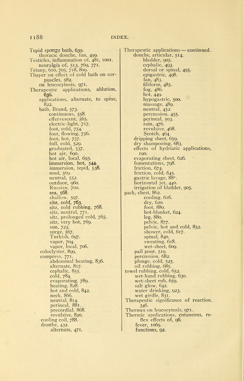 Tepid sponge bath, 639. thoracic douche, fan, 499. Testicles, inflammation of, 481, looi. neuralgia of, 513, 769, 771. Tetany, 610, 705, 718, 809. Thayer on effect of cold bath on cor- puscles, 582. on leucocytosis, 971. Therapeutic applications, ablution, 636. applications, alternate, to spme, 822. bath. Brand, 573. continuous, 558. effervescent, 565. electric-light, 717. foot, cold, 754. foot, flowing, 756. foot, hot, 757. full, cold, 529. graduated, 537. hot air, 690. hot air, local, 693. immersion, hot, 544. immersion, tepid, 538. mud, 569. neutral, 552. outdoor, 960. Russian, 700. sea, 568. shallow, 597. sitz, cold, 763. sitz, cold rubbing, 768. sitz, neutral, 771. sitz, prolonged cold, 765. sitz, very hot, 769. sun, 723. surge, 567. Turkish, 697. vapor, 704. vapor, local, 706. coloclyster, 899. compress, 771. abdominal heating, 836. alternate, 817. cephalic, 855. cold, 784. evaporating, 789. heating, 828. hot and cold, 842. neck, 866. neutral, 814. perineal, 881. precordial, 868. revulsive, 820. cooling coil, 788. douche, 432. alternate, 471. Therapeutic applications — continued- douche, articular, 514. bladder, 905. cephalic, 493. dorsal or spinal, 495. epigastric, 498. fan, 483. filiform, 485. fog, 486. hot, 449. hypogastric, 500. massage, 489. neutral, 452. percussion, 455. perineal, 503. rain, 476. revulsive, 468. Scotch, 464. dripping sheet, 659. dry shampooing, 683. effects of hydriatic applications, 190. evaporating sheet, 626. fomentations, 798. friction, 674. friction, cold, 645. gastric lavage, 88'. horizontal jet, 440. irrigation of bladder, 905. pack, chest, 862. cooling, 616. dry, 620. foot, 880. hot-blanket, 624. leg, 880. pelvic, 877. pelvic, hot and cold, 852. shower, cold, 617. spinal, 840. sweating, 618. wet-sheet, 609. pail pour, 519. percussion, 682. plunge, cold, 525. oil rubbing, 685. towel rubbing, cold, 652. wet-hand rubbing, 630. wet-sheet rub, 659. salt glow, 642. water drinking, 923. wet girdle, 831. Therapeutic significance of reaction, 346. Thermes on leucocytosis, 971. Thermic applications, cutaneous, re- flex effects of, 96. fever, 1069. functions, 92.