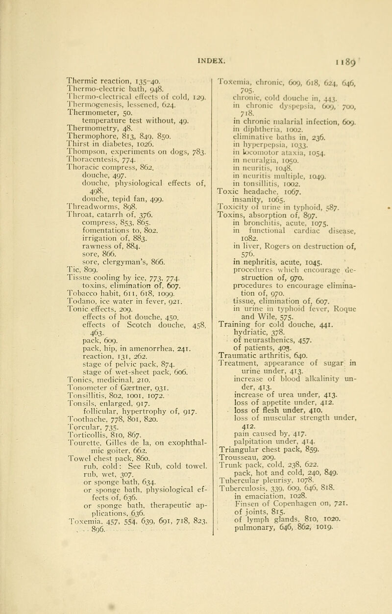 Thermic reaction, 135-40. Thcrnio-clcctric batli, 948. TlKTruo-clectrical clTccts of cold, 129. I'hcnnogoncsis, lessened, 624. Thermometer, 50. temperature test without, 49. Thermometry, 48. Thermophore, 813, 840, 850. Thirst in diabetes, 1026. Thompson, experiments on dogs, 783. Thoracentesis, 774. Thoracic compress, 862. douche, 497. douche, physiological effects of, 498. douche, tepid fan, 499. Threadworms, 898. Throat, catarrh of, 376. compress, 853, 865. fomentations to, 802. irrigation of, 883. rawness of, 884. sore, 866. sore, clergyman's, 866. Tic, 809. Tissue cooling by ice, Ti:^^, 774. toxins, elimination of, 607. Tobacco habit, 611, 618, 1099. Todano, ice water in fever, 921. Tonic effects, 209. effects of hot douche, 450. effects of Scotch douche, 458. 463- pack, 609. pack, hip, in amenorrhea, 241. reaction. 131, 262. stage of pelvic pack, 874. stage of wet-sheet pack, 606. Tonics, medicinal, 210. Tonometer of Gsertner, 931. Tonsillitis, 802, looi, 1072. ■ Tonsils, enlarged, 917. follicular, hypertrophy of, 917. Toothache, 778, 801, 820. Torcular, 735. Torticollis, 810, 867. Tourette, Gilles de la, on exophthal- mic goiter, 662. Towel chest pack, 860. rub, cold: See Rub, cold towel. rub, wet, 307. or sponge bath, 634. or sponge bath, physiological ef- fects of, 636. or sponge bath, therapeutic ap- plications, 636. Toxemia. 457, 554- 639, 691, 718, 823. ,.896. Toxemia, chronic, 609, 618, 624, 646, 705. chronic, cold douche in, 443. in chronic dyspepsia, 609, 700, 718. in chronic malarial infection, 609. in diphtheria, 1002. eliminative baths in, 236. in hyperpepsia, 1033. in locomotor ataxia, 1054. in neuralgia, 1050. in neuritis, 1048. in neuritis multiple, 1049. in tonsillitis, 1002. Toxic headache, 1067. insanity, 1065. Toxicity of urine in typhoid, 587. Toxins, absorption of, 897. in bronchitis, acute, 1075. in fxnictional cardiac disease, 1082. in liver, Rogers on destruction of, 576. in nephritis, acute, 1045. procedures wliich encourage de- struction of, 970. procedures to encourage elimina- tion of, 970. tissue, elimination of, 607. in urine in ty()hoid fever, Roque and Wile, 575. Training for cold douche, 441. hydriatic, 378. of neurasthenics, 457. of patients, 403. Traumatic arthritis, 640. Treatment, appearance of sugar in urine under, 413. increase of blood alkalinity un- der, 413. increase of urea under, 413. loss of appetite under, 412. loss of flesh under, 410. loss of muscular strength under, 412. pain caused by, 417. palpitation under, 414. Triangular chest pack, 859. Trousseau, 209. Trunk pack, cold, 238, 622. pack, hot and cold, 240, 849. Tubercular pleurisy, 1078. Tuberculosis, 339, 609. 646, 818. in emaciation, 1028. Finsen of Copenhagen on, 721. of joints, 815. of lymph glands. 810, 1020. pulmonary, 646, 862, 1019.