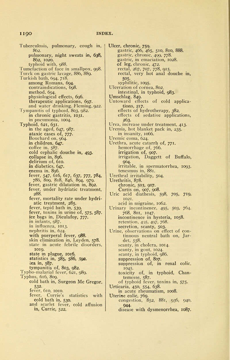 Tuberculosis, pulmonary, cough in, 862. pulmonary, night sweats in, 638, 862, 1020. typhoid with, 988. Tumefaction of face in smallpox, 998. Turck on gastric lavage, 886, 889. Turkish bath, 694, 718. among Romans, 694. contraindications, 698. method, 694. physiological efifects, 696. therapeutic applications, 697. and water drinking. Fleming, 922. Tympanitis of typhoid, 803, 9S2. in chronic gastritis, 1031. in pneumonia, 1004. Typhoid, 621, 631. in the aged, 647, 987. ataxic cases of, tjt. Bouchard on, 964. in children, 647. coffee in, 587. cold cephalic douche in, 493. collapse in, 896. delirium of, 610. in diabetics, 647. enema in, 896. fever, 547, 616, 617, ()2)7, 777, 784, 786, 809, 818, 846, 894, 979. fever, gastric dilatation in, 892. fever, under hydriatic treatment, 288. fever, mortality rate under hydri- atic treatment, 285. fever, tepid bath in, 539. fever, toxins in urine of, 575, 587. ice bags in, Dieulafoy, yyy. in infants, 987. in influenza, 1013. nephritis in, 624. with puerperal fever, 988. skin elimination in, Leyden, 578. state in acute febrile disorders, 1019. state in plague, 1016. statistics in, 585, 586, jiga. tea in, 587. tympanitis of, 803, 982. Typho-malarial fever, 621, 989. Typhus, 616, 809. cold bath in, Surgeon Mc Gregor, , 532. fever, 610, loio. fever. Currie's statistics with cold bath in, 530. and scarlet fever, cold affusion in, Currie, 523. Ulcer, chronic, 759. gastric, 466, 465, 510, 810, 888. gastric, chronic, 499, 778. gastric, in emaciation, 1028. of leg, chronic, 472. rectal, 267, 707, 778, 915. rectal, very hot anal douche in, 505-. . syphilitic, 1095. Ulceration of cornea, 802. intestinal, in typhoid, 983. Umschlag, 849. Untoward effects of cold applica- tions, 217. effects of hydrotherapy, 382. effects of sedative applications, 263. Urea, increase under treatment, 413. Uremia, hot blanket pack in, 235. in insanity, 1066. Uremic coma, 624. Urethra, acute catarrh of, 771. hemorrhage of, 766. irrigation of, 907. irrigation, Daggett of Buffalo, 904. irritable, in spermatorrhea, 1093. tenesmus in, 881. Urethral irritability, 504. Urethritis, 878. chronic, 503, 907. Curtis on, 907, 908. Uric acid diathesis, 598, 705, 719, 1021. acid in migraine, 1062. Urinary incontinence, 495, 503, 764, 768, 801, 1047. incontinence in hysteria, 1058. retention, 495, 497, 768. secretion, scanty, 503. Urine, observations on effect of con- tinuous neutral bath on, Jar- det, 558. scanty, in cholera, 1014. scanty, in gout, 1024. scanty, in typhoid, 986. suppression of, 807. suppression of, in renal colic, 1045- toxicity of, in typhoid, Chan- temesse, 587. of typhoid fever, toxins in, 575. Urticaria, 450, 554, 638. in acute rheumatism, 1008. Uterine colic, 769. congestion, 852, 881, 936, 940, 944. disease with dysmenorrhea, 1087.