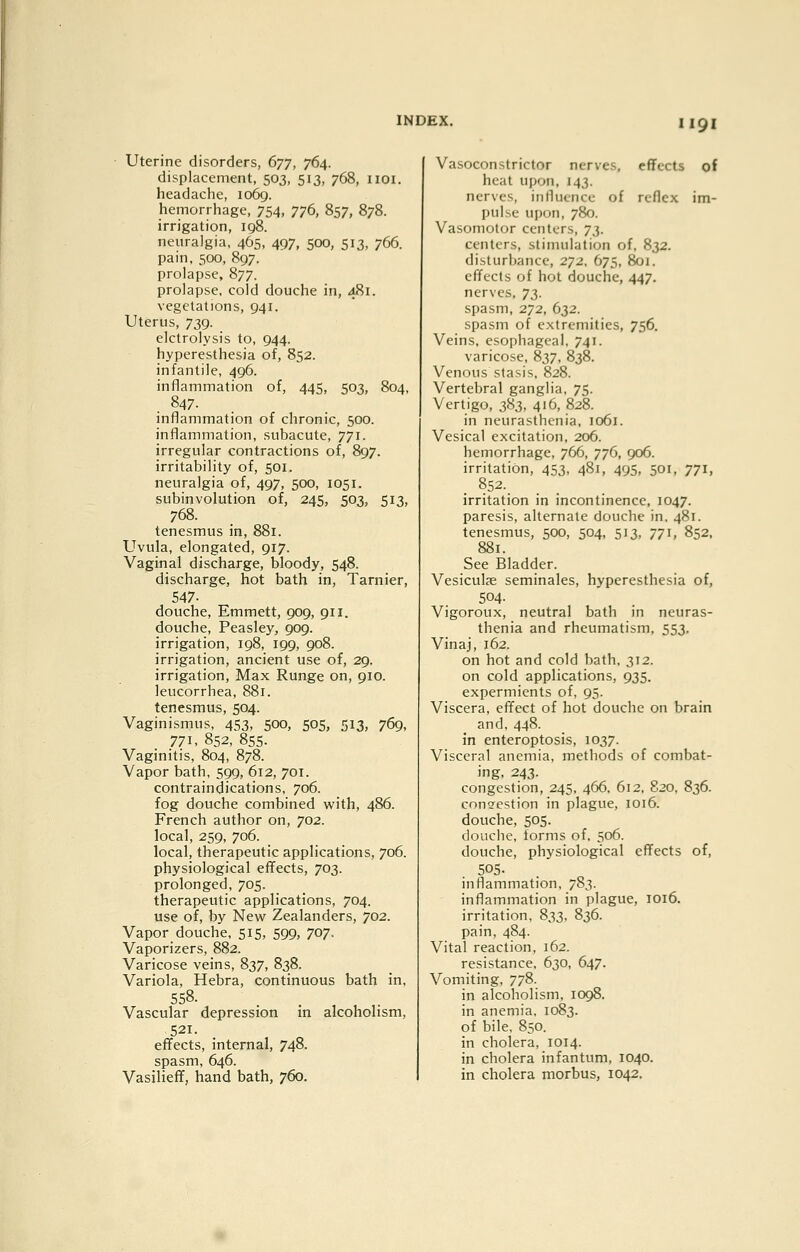 Uterine disorders, (>yT, 764. displacement, 503, 513, 768, iioi. headache, 1069. hemorrhage, 754, 776, 857, 878. irrigation, 198. neuralgia, 465, 497, 500, 513, 766. pain, 500, 897. prolapse, 877. prolapse, cold douche in, 481. vegetations, 941. Uterus, 739. elctrolysis to, 944. hyperesthesia of, 852. infantile, 496. inflammation of, 445, 503, 804, 847. inflammation of chronic, 500. inflammation, subacute, 771. irregular contractions of, 897. irritability of, 501. neuralgia of, 497, 500, 1051. subinvolution of, 245, 503, 513, 768. tenesmus in, 881. Uvula, elongated, 917. Vaginal discharge, bloody, 548. discharge, hot bath in, Tarnier, 547- douche, Emmett, 909, 911. douche, Peasley, 909. irrigation, 198, 199, 908. irrigation, ancient use of, 29. irrigation. Max Runge on, 910. leucorrhea, 881. tenesmus, 504. Vaginismus, 453, 500, 505, 513, 769, 771, 852, 855- Vaginitis, 804, 878. Vapor bath, 599, 612, 701. contraindications. 706. fog douche combined with, 486. French author on, 702. local, 259, 706. local, therapeutic applications, 706. physiological effects, 703. prolonged, 705. therapeutic applications, 704. use of, by New Zealanders, 702. Vapor douche, 515, 599, 707. Vaporizers, 882. Varicose veins, 837, 838. Variola, Hebra, continuous bath in. 5S8- . . , ,. Vascular depression m alcoholism, 521. effects, internal, 748. spasm, 646. Vasilieff, hand bath, 760. Vasoconstrictor nerves, effects of heat upon, 143. nerves, intlucncc of reflex im- pulse upon, 780. Vasomotor centers, ^t,. centers, stimulation of, 832. disturbance, 272, 675, 801. effects of hot douche, 447. nerves, T},. spasm, 272, 632. spasm of extremities, 756. Veins, esophageal, 741. varicose, 837, 838. Venous stasis, 828. Vertebral ganglia, 75. Vertigo, 383, 416, 828. in neurasthenia, 1061. Vesical excitation, 206. hemorrhage, 766, 776, 906. irritation, 453, 481, 495, 501, 771, . §52.. irritation in incontinence, 1047. paresis, alternate douche in, 481. tenesmus, 500, 504, 513, 771, 852. 881. See Bladder. Vesiculae seminales, hyperesthesia of, 504- Vigoroux, neutral bath in neuras- thenia and rheumatism, 553. Vinaj, 162. on hot and cold bath, 312. on cold applications, 935. expermients of, 95. Viscera, effect of hot douche on brain and, 448. in enteroptosis, 1037. Visceral anemia, methods of combat- ing, 243. congestion, 245, 466, 612, 820. 836. congestion in plague, 1016. douche, 505. douche, lorms of, 506. douche, physiological effects of, 505. inflammation, 783. inflammation in plague, 1016. irritation, 833, 836. pain, 484. Vital reaction, 162. resistance. 630, 647. Vomiting, 778. in alcoholism, 1098. in anemia. 1083. of bile, 850. in cholera, 1014. in cholera infantum, 1040. in cholera morbus, 1042,