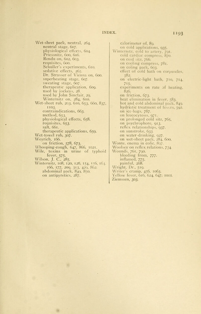 H93 Wet-shcct pack, neutral, 264. neutral stage, C07. physiological effects, 604. Priessnitz, 600, 606. Rendu on, 602, 603. requisites, 600. Schuller's experiments, 610. sedative effects, 265. Dr. Strasser of Vienna on, 600. superheating stage, 607. sweating stage, 607. therapeutic application, 609. used by jockeys, 28. used by John Sinclair. 29. Winternitz on, 284, 600. Wet-sheet rub, 203, 6ro, 653, 660, 837, 1103. contraindications, 663. method, 653. physiological effects, 658. requisites, 653. salt, 661. therapeutic applications, 659. Wet-towel rub, 307. Weyrich, 166. on friction, 578, 673. Whooping-cough, 647, 866, T021. Wile, toxins in urine of typhoid fever, 575. Wilson, J. C, 285. Winternitz, 108, 120, I2(5, 154, 156, t6,}, 166, 177, 20g, 313. 420, S62. abdominal pack, 849, 850. on antipyretics, 287. calorimeter of, 8q. on cold applications, 935. Winlernilz, C(jld to artery, jgi. cold cardiac compress. 870. on coid silz, 766. on cooling compress, 781. on coling pack, O03. ellccl ot cold jjalh on corpuscles, 582. on electric-light bath. 710, 714, 715-. experiments on rate of heating, 826. on friction, 673. heat elimination in fever. 583. hot and cold abdominal ))ack, 849. hydriatic treatment of ic\-^rs, 592. on ice-bags, 787. on leucocytosis, 971. on prolonged cold sitz, 765. on psychrophorc, 913. reflex relationships, 937. on sunstroke, 633. on water-drinking. 927. on wet-sheet pack, 284, 600. Wonte, enema in colic, 897. Woolsey on reflex relations, 734. Wounds, 761, 790. bleeding from, 777. inflamed. 775. painful, 268. Wright, Dr., 519. Writer's cramp, 456, 1063. Yellow fever, 6£6, 624, 647, ion. Ziemssen, 303.