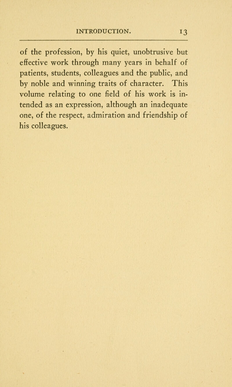 of the profession, by his quiet, unobtrusive but effective work through many years in behalf of patients, students, colleagues and the public, and by noble and winning traits of character. This volume relating to one field of his work is in- tended as an expression, although an inadequate one, of the respect, admiration and friendship of his colleagues.