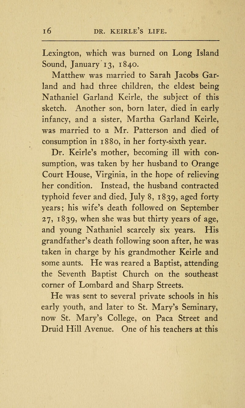 Lexington, which was burned on Long Island Sound, January 13, 1840. Matthew was married to Sarah Jacobs Gar- land and had three children, the eldest being Nathaniel Garland Keirle, the subject of this sketch. Another son, born later, died in early infancy, and a sister, Martha Garland Keirle, was married to a Mr. Patterson and died of consumption in 1880, in her forty-sixth year. Dr. Keirle's mother, becoming ill with con- sumption, was taken by her husband to Orange Court House, Virginia, in the hope of relieving her condition. Instead, the husband contracted typhoid fever and died, July 8, 1839, ^g^d forty years; his wife's death followed on September 27, 1839, when she was but thirty years of age, and young Nathaniel scarcely six years. His grandfather's death following soon after, he was taken in charge by his grandmother Keirle and some aunts. He was reared a Baptist, attending the Seventh Baptist Church on the southeast corner of Lombard and Sharp Streets. He was sent to several private schools in his early youth, and later to St. Mary's Seminary, now St. Mary's College, on Paca Street and Druid Hill Avenue. One of his teachers at this