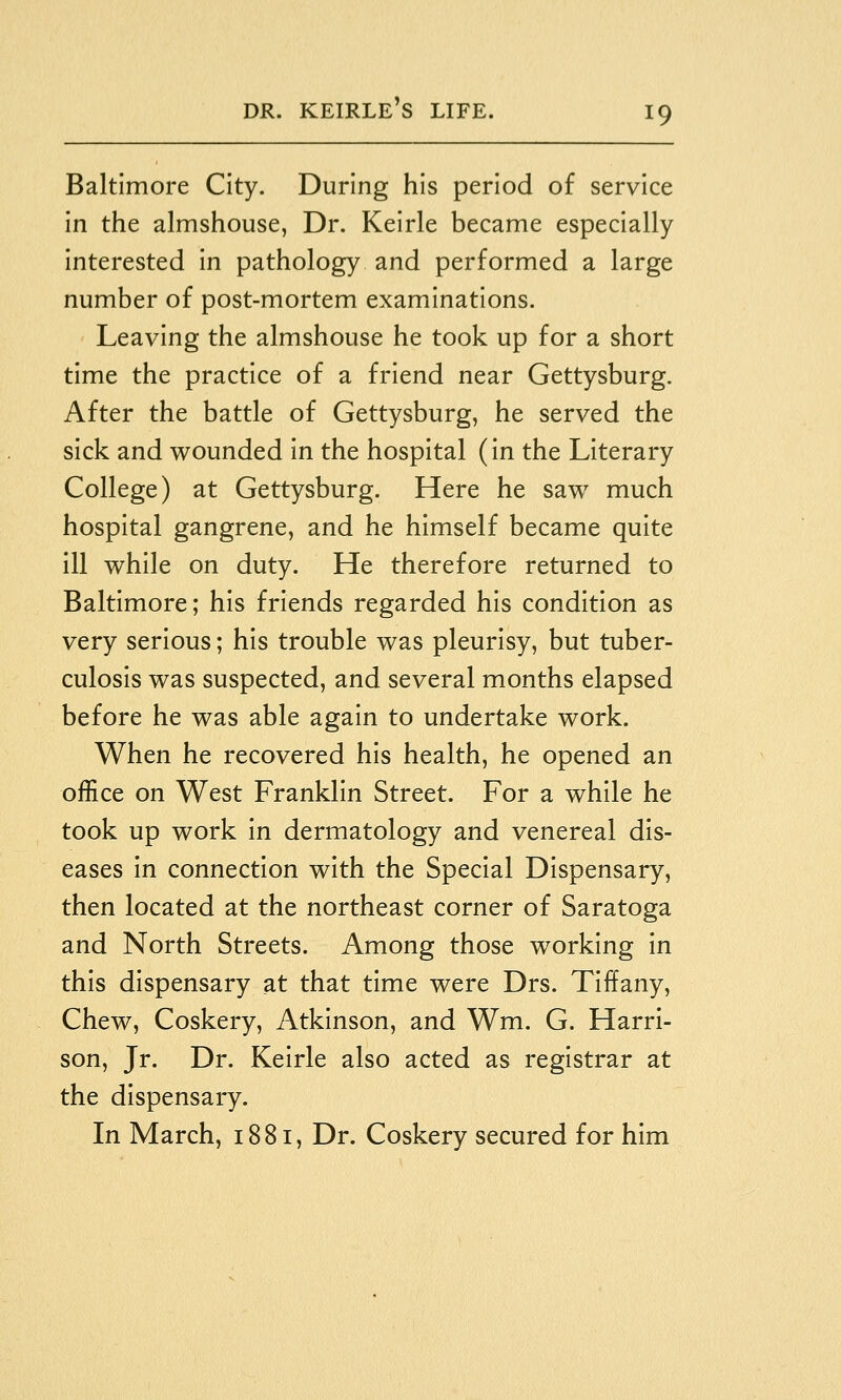 Baltimore City. During his period of service in the almshouse, Dr. Kelrle became especially interested In pathology and performed a large number of post-mortem examinations. Leaving the almshouse he took up for a short time the practice of a friend near Gettysburg. After the battle of Gettysburg, he served the sick and wounded In the hospital (In the Literary College) at Gettysburg. Here he saw much hospital gangrene, and he himself became quite ill while on duty. He therefore returned to Baltimore; his friends regarded his condition as very serious; his trouble was pleurisy, but tuber- culosis was suspected, and several months elapsed before he was able again to undertake work. When he recovered his health, he opened an office on West Franklin Street. For a while he took up work in dermatology and venereal dis- eases in connection with the Special Dispensary, then located at the northeast corner of Saratoga and North Streets. Among those working in this dispensary at that time were Drs. Tiffany, Chew, Coskery, Atkinson, and Wm. G. Harri- son, Jr. Dr. Kelrle also acted as registrar at the dispensary. In March, 1881, Dr. Coskery secured for him