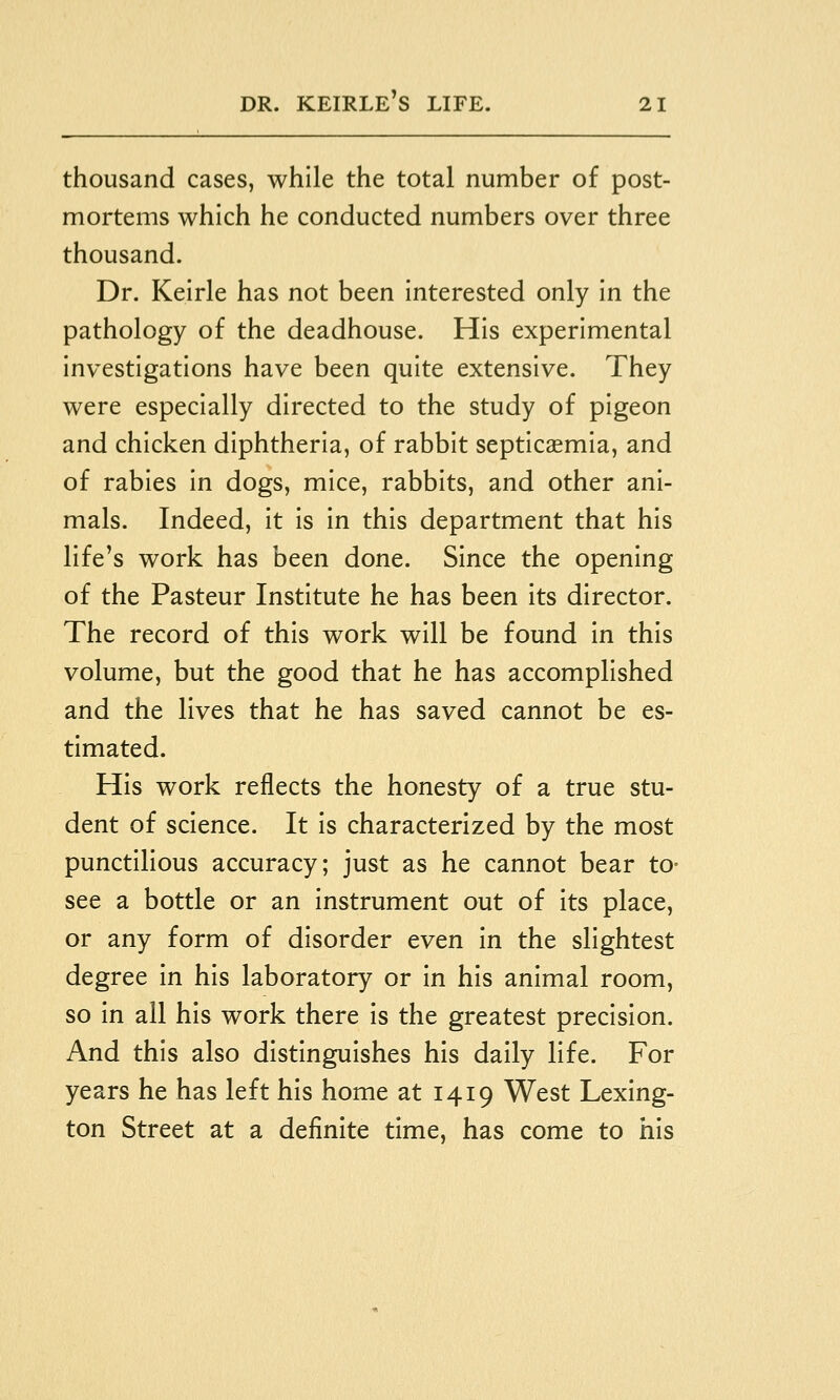 thousand cases, while the total number of post- mortems which he conducted numbers over three thousand. Dr. Keirle has not been interested only in the pathology of the deadhouse. His experimental investigations have been quite extensive. They were especially directed to the study of pigeon and chicken diphtheria, of rabbit septicaemia, and of rabies in dogs, mice, rabbits, and other ani- mals. Indeed, it is in this department that his life's work has been done. Since the opening of the Pasteur Institute he has been its director. The record of this work will be found in this volume, but the good that he has accomplished and the lives that he has saved cannot be es- timated. His work reflects the honesty of a true stu- dent of science. It is characterized by the most punctilious accuracy; just as he cannot bear to- see a bottle or an instrument out of its place, or any form of disorder even in the slightest degree in his laboratory or in his animal room, so in all his work there is the greatest precision. And this also distinguishes his daily life. For years he has left his home at 1419 West Lexing- ton Street at a definite time, has come to his
