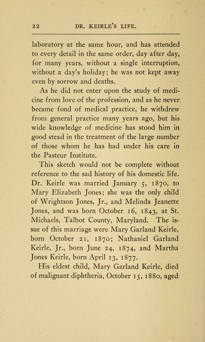 laboratory at the same hour, and has attended to every detail in the same order, day after day, for many years, without a single interruption, without a day's holiday; he was not kept away even by sorrow and deaths. As he did not enter upon the study of medi- cine from love of the profession, and as he never became fond of medical practice, he withdrew from general practice many years ago, but his wide knowledge of medicine has stood him in good stead in the treatment of the large number of those whom he has had under his care in the Pasteur Institute. This sketch would not be complete without reference to the sad history of his domestic life. Dr. Keirle was married January 5, 1870, to Mary Elizabeth Jones; she was the only child of Wrightson Jones, Jr., and Melinda Jeanette Jones, and was born October 16, 1843, ^^ S^- Michaels, Talbot County, Maryland. The is- sue of this marriage were Mary Garland Keirle, born October 21, 1870; Nathaniel Garland Keirle, Jr., born June 24, 1874, and Martha Jones Keirle, born April 13, 1877. His eldest child, Mary Garland Keirle, died of malignant diphtheria, October 15, 1880, aged