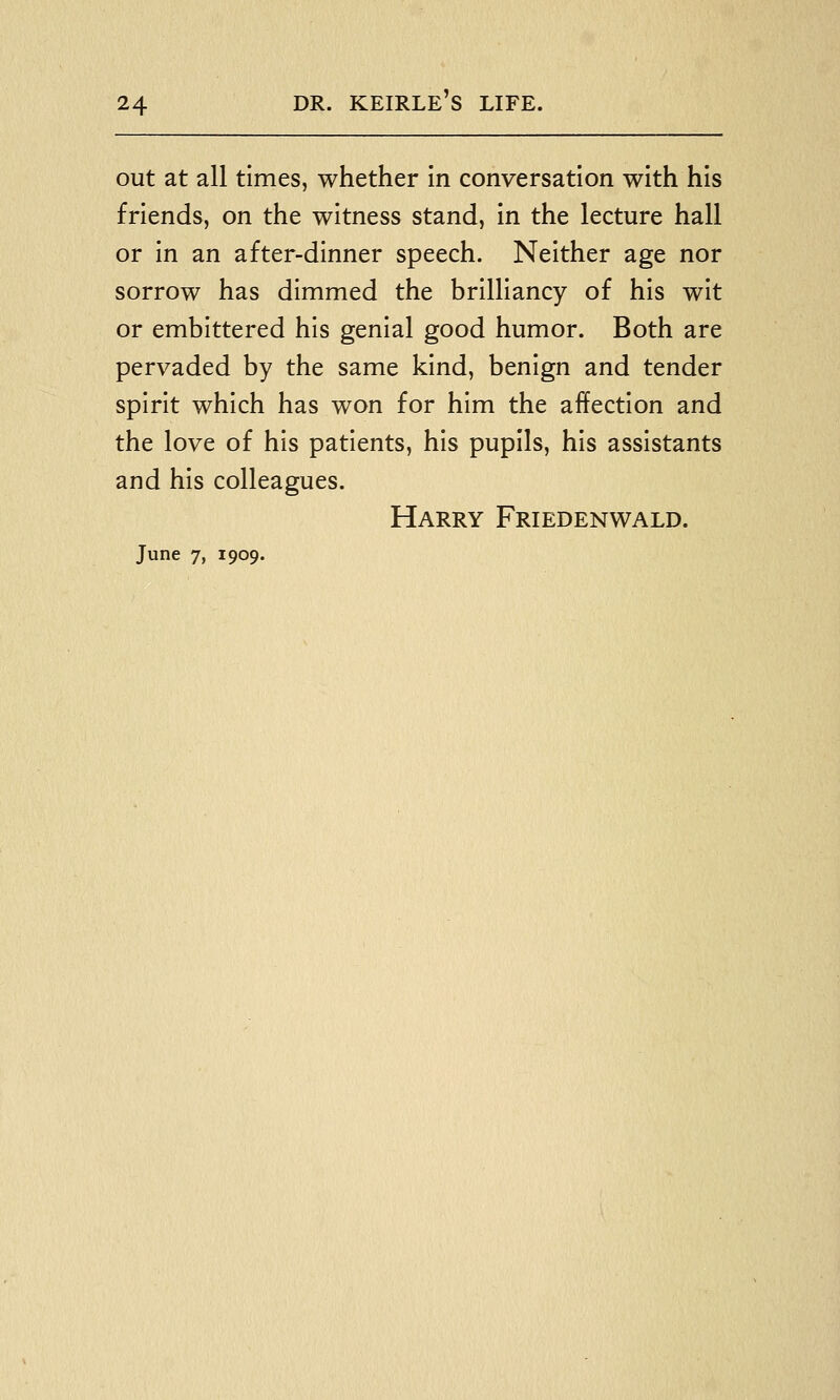 out at all times, whether In conversation with his friends, on the witness stand, in the lecture hall or in an after-dinner speech. Neither age nor sorrow has dimmed the brilliancy of his wit or embittered his genial good humor. Both are pervaded by the same kind, benign and tender spirit which has won for him the affection and the love of his patients, his pupils, his assistants and his colleagues. Harry Friedenwald. June 7, 1909.