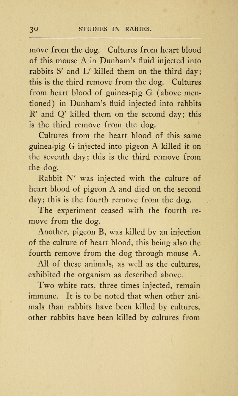move from the dog. Cultures from heart blood of this mouse A in Dunham's fluid injected into rabbits S' and L' killed them on the third day; this is the third remove from the dog. Cultures from heart blood of guinea-pig G (above men- tioned) in Dunham's fluid injected into rabbits R' and Q' killed them on the second day; this is the third remove from the dog. Cultures from the heart blood of this same guinea-pig G injected into pigeon A killed it on the seventh day; this is the third remove from the dog. Rabbit N' was injected with the culture of heart blood of pigeon A and died on the second day; this is the fourth remove from the dog. The experiment ceased with the fourth re- move from the dog. Another, pigeon B, was killed by an Injection of the culture of heart blood, this being also the fourth remove from the dog through mouse A. All of these animals, as well as -the cultures, exhibited the organism as described above. Two white rats, three times injected, remain Immune. It Is to be noted that when other ani- mals than rabbits have been killed by cultures, other rabbits have been killed by cultures from