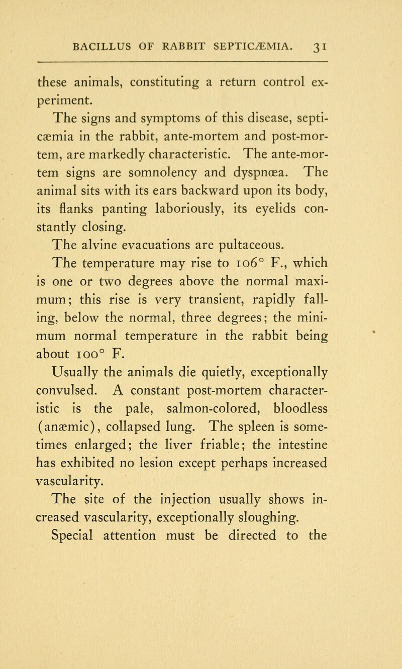 these animals, constituting a return control ex- periment. The signs and symptoms of this disease, septi- caemia in the rabbit, ante-mortem and post-mor- tem, are markedly characteristic. The ante-mor- tem signs are somnolency and dyspnoea. The animal sits with its ears backward upon its body, its flanks panting laboriously, its eyelids con- stantly closing. The alvine evacuations are pultaceous. The temperature may rise to 106° F., which is one or two degrees above the normal maxi- mum; this rise is very transient, rapidly fall- ing, below the normal, three degrees; the mini- mum normal temperature in the rabbit being about 100° F. Usually the animals die quietly, exceptionally convulsed. A constant post-mortem character- istic is the pale, salmon-colored, bloodless (anaemic), collapsed lung. The spleen is some- times enlarged; the liver friable; the intestine has exhibited no lesion except perhaps increased vascularity. The site of the injection usually shows in- creased vascularity, exceptionally sloughing. Special attention must be directed to the