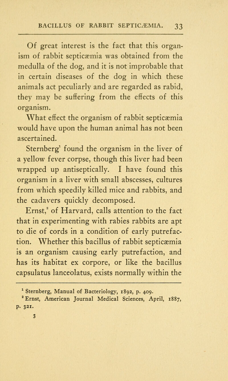 Of great Interest is the fact that this organ- Ism of rabbit septicaemia was obtained from the medulla of the dog, and It Is not Improbable that In certain diseases of the dog In which these animals act peculiarly and are regarded as rabid, they may be suffering from the effects of this organism. What effect the organism of rabbit septicaemia would have upon the human animal has not been ascertained. Sternberg^ found the organism in the liver of a yellow fever corpse, though this liver had been wrapped up antiseptically. I have found this organism In a liver with small abscesses, cultures from which speedily killed mice and rabbits, and the cadavers quickly decomposed. Ernst,' of Harvard, calls attention to the fact that In experimenting with rabies rabbits are apt to die of cords in a condition of early putrefac- tion. Whether this bacillus of rabbit septicaemia is an organism causing early putrefaction, and has its habitat ex corpore, or like the bacillus capsulatus lanceblatus, exists normally within the * Sternberg, Manual of Bacteriology, 1892, p. 409. * Ernst, American Journal Medical Sciences, April, 1887, p. 321. 3