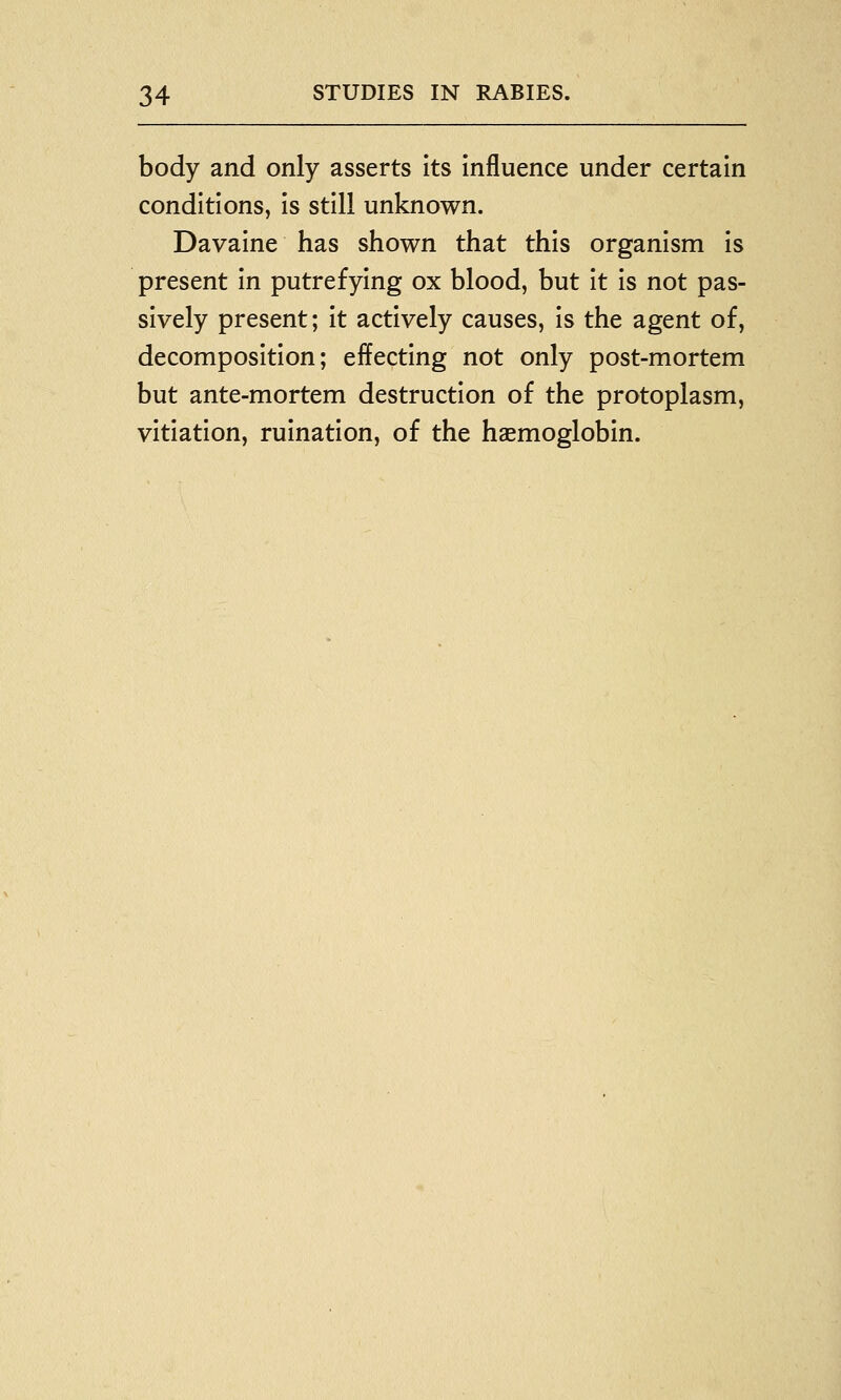 body and only asserts Its Influence under certain conditions, Is still unknown. Davalne has shown that this organism Is present In putrefying ox blood, but It Is not pas- sively present; It actively causes. Is the agent of, decomposition; effecting not only post-mortem but ante-mortem destruction of the protoplasm, vitiation, ruination, of the haemoglobin.