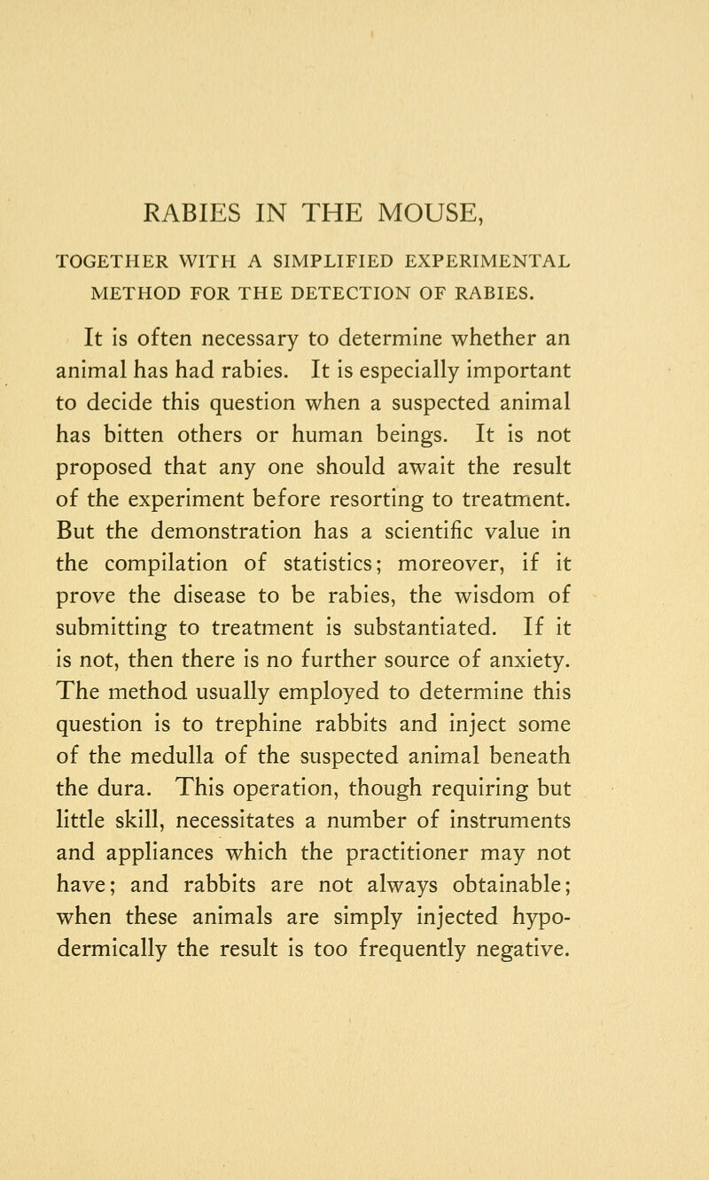 RABIES IN THE MOUSE, TOGETHER WITH A SIMPLIFIED EXPERIMENTAL METHOD FOR THE DETECTION OF RABIES. It is often necessary to determine whether an animal has had rabies. It is especially important to decide this question when a suspected animal has bitten others or human beings. It is not proposed that any one should await the result of the experiment before resorting to treatment. But the demonstration has a scientific value in the compilation of statistics; moreover, if it prove the disease to be rabies, the wisdom of submitting to treatment Is substantiated. If It is not, then there is no further source of anxiety. The method usually employed to determine this question is to trephine rabbits and inject some of the medulla of the suspected animal beneath the dura. This operation, though requiring but little skill, necessitates a number of instruments and appliances which the practitioner may not have; and rabbits are not always obtainable; when these animals are simply injected hypo- dermically the result is too frequently negative.
