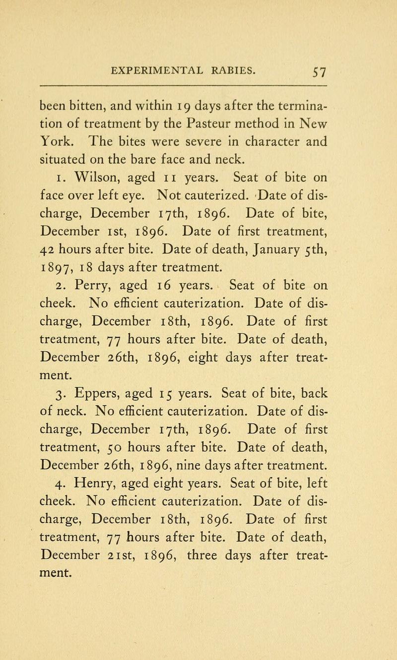 been bitten, and within 19 days after the termina- tion of treatment by the Pasteur method in New York. The bites were severe in character and situated on the bare face and neck. 1. Wilson, aged 11 years. Seat of bite on face over left eye. Not cauterized. Date of dis- charge, December 17th, 1896. Date of bite, December ist, 1896. Date of first treatment, 42 hours after bite. Date of death, January 5th, 1897, 18 days after treatment. 2. Perry, aged 16 years. Seat of bite on cheek. No efficient cauterization. Date of dis- charge, December i8th, 1896. Date of first treatment, 77 hours after bite. Date of death, December 26th, 1896, eight days after treat- ment. 3. Eppers, aged 15 years. Seat of bite, back of neck. No efficient cauterization. Date of dis- charge, December 17th, 1896. Date of first treatment, 50 hours after bite. Date of death, December 26th, 1896, nine days after treatment. 4. Henry, aged eight years. Seat of bite, left cheek. No efficient cauterization. Date of dis- charge, December i8th, 1896. Date of first treatment, 77 hours after bite. Date of death, December 21st, 1896, three days after treat- ment.
