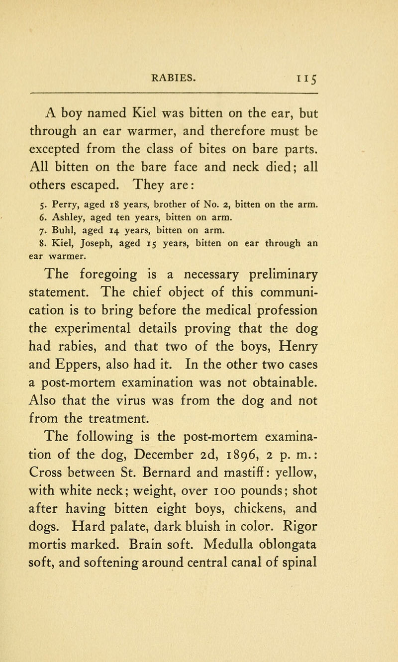 A boy named Kiel was bitten on the ear, but through an ear warmer, and therefore must be excepted from the class of bites on bare parts. All bitten on the bare face and neck died; all others escaped. They are: 5. Perry, aged 18 years, brother of No. 2, bitten on the arm. 6. Ashley, aged ten years, bitten on arm. 7. Buhl, aged 14 years, bitten on arm. 8. Kiel, Joseph, aged 15 years, bitten on ear through an ear warmer. The foregoing is a necessary preliminary statement. The chief object of this communi- cation is to bring before the medical profession the experimental details proving that the dog had rabies, and that two of the boys, Henry and Eppers, also had it. In the other two cases a post-mortem examination was not obtainable. Also that the virus was from the dog and not from the treatment. The following is the post-mortem examina- tion of the dog, December 2d, 1896, 2 p. m.: Cross between St. Bernard and mastiff: yellow, with white neck; weight, over 100 pounds; shot after having bitten eight boys, chickens, and dogs. Hard palate, dark bluish in color. Rigor mortis marked. Brain soft. Medulla oblongata soft, and softening around central canal of spinal