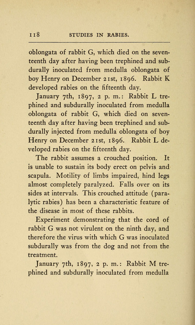 oblongata of rabbit G, which died on the seven- teenth day after having been trephined and sub- durally inoculated from medulla oblongata of boy Henry on December 21st, 1896. Rabbit K developed rabies on the fifteenth day. January 7th, 1897, 2 p. m.: Rabbit L tre- phined and subdurally inoculated from medulla oblongata of rabbit G, which died on seven- teenth day after having been trephined and sub- durally injected from medulla oblongata of boy Henry on December 21st, 1896. Rabbit L de- veloped rabies on the fifteenth day. The rabbit assumes a crouched position. It is unable to sustain its body erect on pelvis and scapula. Motility of limbs impaired, hind legs almost completely paralyzed. Falls over on its sides at intervals. This crouched attitude (para- lytic rabies) has been a characteristic feature of the disease in most of these rabbits. Experiment demonstrating that the cord of rabbit G was not virulent on the ninth day, and therefore the virus with which G was inoculated subdurally was from the dog and not from the treatment. January 7th, 1897, 2 p. m.: Rabbit M tre- phined and subdurally inoculated from medulla
