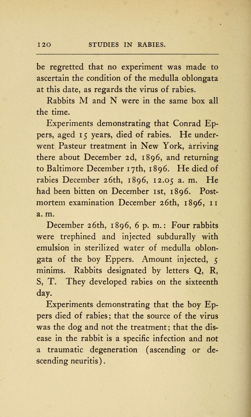 be regretted that no experiment was made to ascertain the condition of the medulla oblongata at this date, as regards the virus of rabies. Rabbits M and N were in the same box all the time. Experiments demonstrating that Conrad Ep- pers, aged 15 years, died of rabies. He under- went Pasteur treatment in New York, arriving there about December 2d, 1896, and returning to Baltimore December 17th, 1896. He died of rabies December 26th, 1896, 12.05 a. m. He had been bitten on December ist, 1896. Post- mortem examination December 26th, 1896, 11 a. m. December 26th, 1896, 6 p. m.: Four rabbits were trephined and injected subdurally with emulsion in sterilized water of medulla oblon- gata of the boy Eppers. Amount injected, 5 minims. Rabbits designated by letters Q, R, S, T. They developed rabies on the sixteenth day. Experiments demonstrating that the boy Ep- pers died of rabies; that the source of the virus was the dog and not the treatment; that the dis- ease in the rabbit is a specific infection and not a traumatic degeneration (ascending or de- scending neuritis).