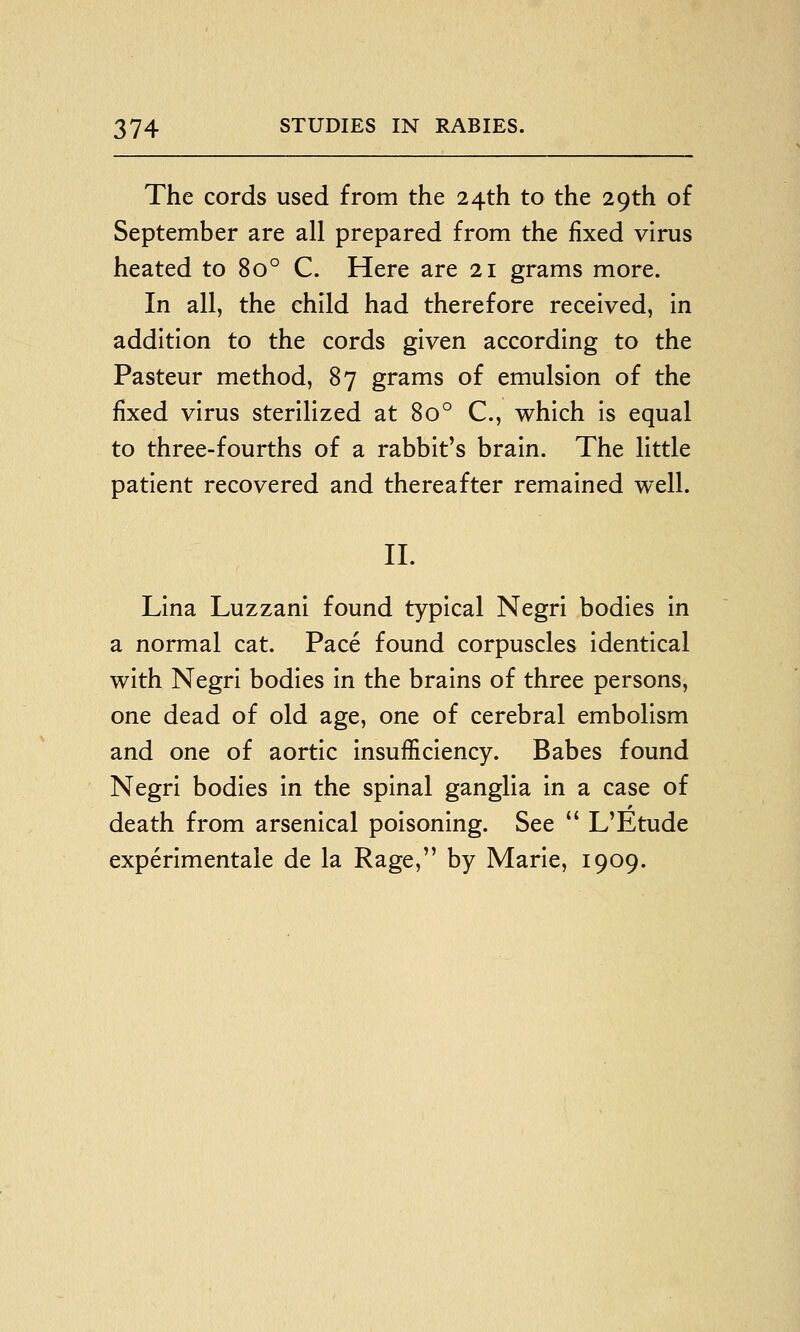 The cords used from the 24th to the 29th of September are all prepared from the fixed virus heated to 80° C. Here are 21 grams more. In all, the child had therefore received, in addition to the cords given according to the Pasteur method, 87 grams of emulsion of the fixed virus sterilized at 80° C, which is equal to three-fourths of a rabbit's brain. The little patient recovered and thereafter remained well. II. Lina Luzzani found typical Negri bodies in a normal cat. Pace found corpuscles identical with Negri bodies in the brains of three persons, one dead of old age, one of cerebral embolism and one of aortic insufficiency. Babes found Negri bodies in the spinal ganglia in a case of death from arsenical poisoning. See  L'Etude experimentale de la Rage, by Marie, 1909.