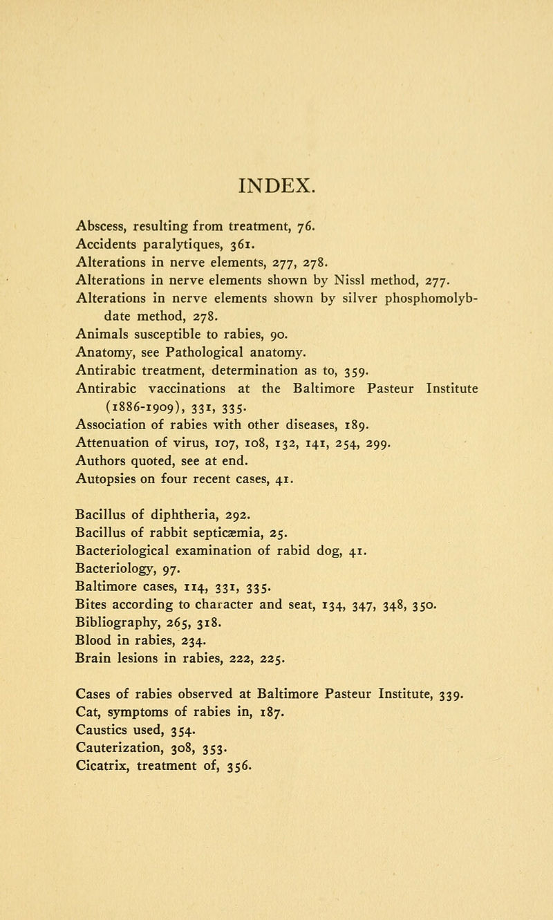 INDEX. Abscess, resulting from treatment, 76. Accidents paralytiques, 361. Alterations in nerve elements, 277, 278. Alterations in nerve elements shown by Nissl method, 277. Alterations in nerve elements shown by silver phosphomolyb- date method, 278. Animals susceptible to rabies, 90. Anatomy, see Pathological anatomy. Antirabic treatment, determination as to, 359. Antirabic vaccinations at the Baltimore Pasteur Institute (1886-1909), 331, 335. Association of rabies with other diseases, 189. Attenuation of virus, 107, 108, 132, 141, 254, 299. Authors quoted, see at end. Autopsies on four recent cases, 41. Bacillus of diphtheria, 292. Bacillus of rabbit septicaemia, 25. Bacteriological examination of rabid dog, 41. Bacteriology, 97. Baltimore cases, 114, 331, 335. Bites according to character and seat, 134, 347, 348, 350. Bibliography, 265, 318. Blood in rabies, 234. Brain lesions in rabies, 222, 225. Cases of rabies observed at Baltimore Pasteur Institute, 339. Cat, symptoms of rabies in, 187. Caustics used, 354. Cauterization, 308, 353. Cicatrix, treatment of, 356.