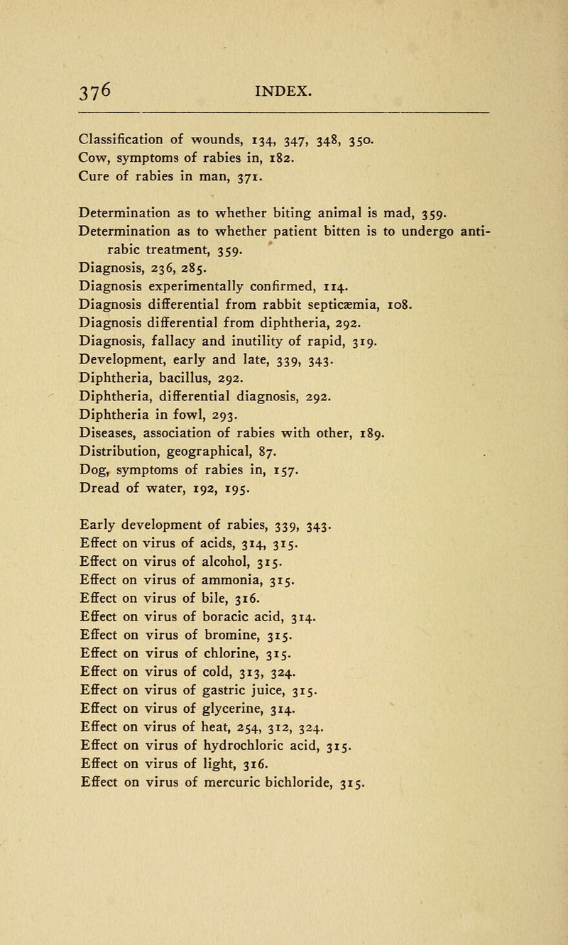 Classification of wounds, 134, 347, 348, 350. Cow, symptoms of rabies in, 182. Cure of rabies in man, 371. Determination as to whether biting animal is mad, 359. Determination as to whether patient bitten is to undergo anti- rabic treatment, 359. Diagnosis, 236, 285. Diagnosis experimentally confirmed, 114. Diagnosis differential from rabbit septicaemia, 108. Diagnosis differential from diphtheria, 292. Diagnosis, fallacy and inutility of rapid, 319. Development, early and late, 339, 343. Diphtheria, bacillus, 292. Diphtheria, differential diagnosis, 292. Diphtheria in fowl, 293. Diseases, association of rabies with other, 189. Distribution, geographical, 87. Dog, symptoms of rabies in, 157. Dread of water, 192, 195. Early development of rabies, 339, 343. Effect on virus of acids, 314, 315. Effect on virus of alcohol, 315. Effect on virus of ammonia, 315. Effect on virus of bile, 316. Effect on virus of boracic acid, 314. Effect on virus of bromine, 315. Effect on virus of chlorine, 315. Effect on virus of cold, 313, 324. Effect on virus of gastric juice, 315. Effect on virus of glycerine, 314. Effect on virus of heat, 254, 312, 324. Effect on virus of hydrochloric acid, 315. Effect on virus of light, 316. Effect on virus of mercuric bichloride, 315.