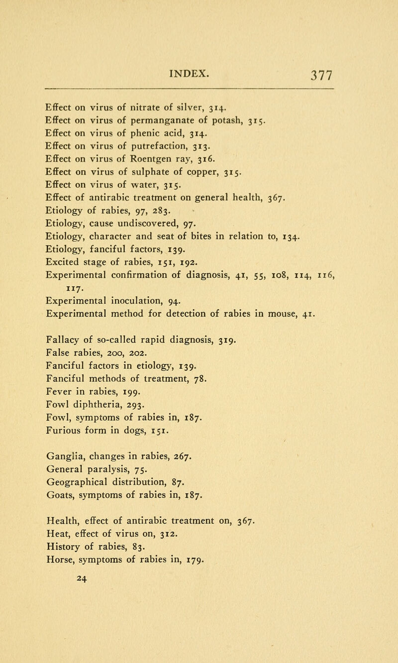 Effect on virus of nitrate of silver, 314. Effect on virus of permanganate of potash, 315. Effect on virus of phenic acid, 314. Effect on virus of putrefaction, 313. Effect on virus of Roentgen ray, 316. Effect on virus of sulphate of copper, 315. Effect on virus of water, 315. Effect of antirabic treatment on general health, 367. Etiology of rabies, 97, 283. Etiology, cause undiscovered, 97. Etiology, character and seat of bites in relation to, 134. Etiology, fanciful factors, 139. Excited stage of rabies, 151, 192. Experimental confirmation of diagnosis, 41, 55, 108, 114, 116, 117. Experimental inoculation, 94. Experimental method for detection of rabies in mouse, 41. Fallacy of so-called rapid diagnosis, 319. False rabies, 200, 202. Fanciful factors in etiology, 139. Fanciful methods of treatment, 78. Fever in rabies, 199. Fowl diphtheria, 293. Fowl, symptoms of rabies in, 187. Furious form in dogs, 151. Ganglia, changes in rabies, 267. General paralysis, 75. Geographical distribution, 87. Goats, symptoms of rabies in, 187. Health, effect of antirabic treatment on, 367. Heat, effect of virus on, 312. History of rabies, 83. Horse, symptoms of rabies in, 179. 24