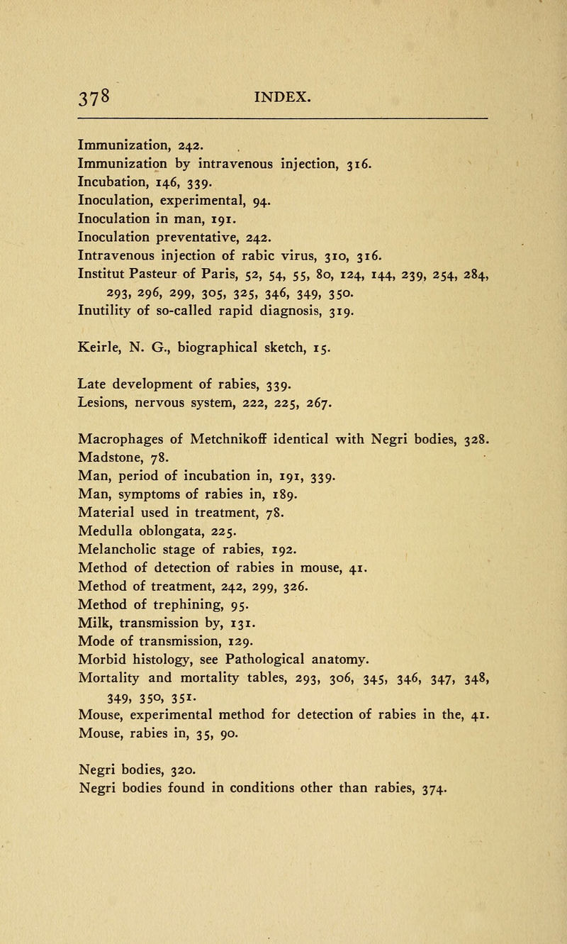 Immunization, 243. Immunization by intravenous injection, 316. Incubation, 146, 339. Inoculation, experimental, 94. Inoculation in man, 191. Inoculation preventative, 242. Intravenous injection of rabic virus, 310, 316. Institut Pasteur of Paris, 52, 54, 55, 80, 124, 144, 239, 254, 284, 293, 296, 299, 305, 325, 346, 349, 350. Inutility of so-called rapid diagnosis, 319. Keirle, N. G., biographical sketch, 15. Late development of rabies, 339. Lesions, nervous system, 222, 225, 267. Macrophages of Metchnikoff identical with Negri bodies, 328. Madstone, 78. Man, period of incubation in, 191, 339. Man, symptoms of rabies in, 189. Material used in treatment, 78. Medulla oblongata, 225. Melancholic stage of rabies, 192. Method of detection of rabies in mouse, 41. Method of treatment, 242, 299, 326. Method of trephining, 95. Milk, transmission by, 131. Mode of transmission, 129. Morbid histology, see Pathological anatomy. Mortality and mortality tables, 293, 306, 345, 346, 347, 348, 349, 350, 351- Mouse, experimental method for detection of rabies in the, 41. Mouse, rabies in, 35, 90. Negri bodies, 320. Negri bodies found in conditions other than rabies, 374.