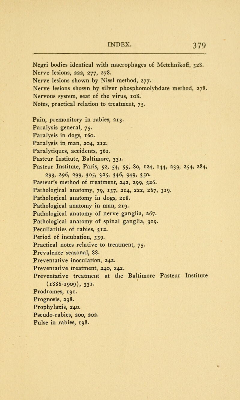 Negri bodies identical with macrophages of Metchnikoff, 328. Nerve lesions, 222, 277, 278. Nerve lesions shown by Nissl method, 277. Nerve lesions shown by silver phosphomolybdate method, 278. Nervous system, seat of the virus, 108. Notes, practical relation to treatment, 75. Pain, premonitory in rabies, 213. Paralysis general, 75. Paralysis in dogs, 160. Paralysis in man, 204, 212. Paralytiques, accidents, 361. Pasteur Institute, Baltimore, 331. Pasteur Institute, Paris, 52, 54, 55, 80, 124, 144, 239, 254, 284, 293, 296, 299, 305, 325, 346, 349, 350. Pasteur's method of treatment, 242, 299, 326. Pathological anatomy, 79, 137, 214, 222, 267, 319. Pathological anatomy in dogs, 218. Pathological anatomy in man, 219. Pathological anatomy of nerve ganglia, 267. Pathological anatomy of spinal ganglia, 319. Peculiarities of rabies, 312. Period of incubation, 339. Practical notes relative to treatment, 75. Prevalence seasonal, 88. Preventative inoculation, 242. Preventative treatment, 240, 242. Preventative treatment at the Baltimore Pasteur Institute (1886-1909), 331. Prodromes, 191. Prognosis, 238. Prophylaxis, 240. Pseudo-rabies, 200, 202. Pulse in rabies, 198.