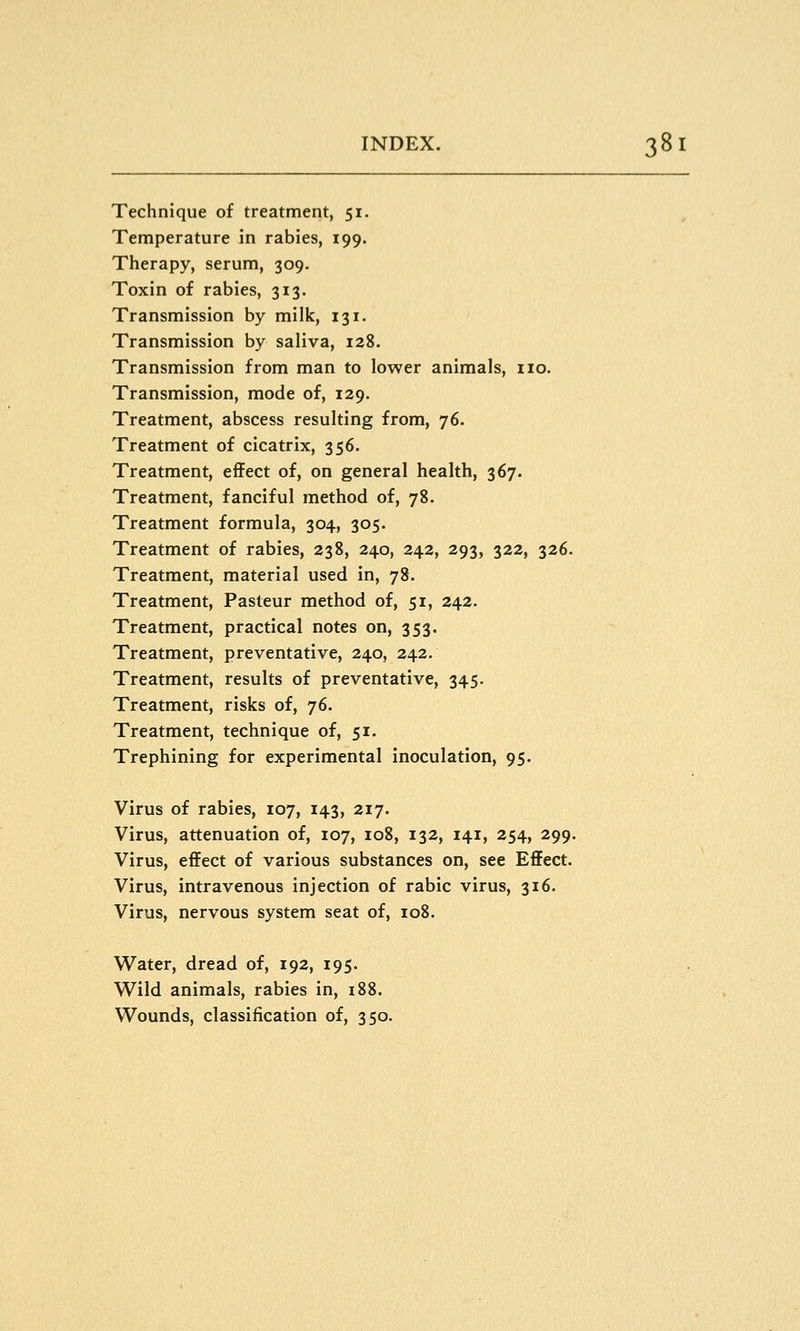 Technique of treatment, 51. Temperature in rabies, 199. Therapy, serum, 309. Toxin of rabies, 313. Transmission by milk, 131. Transmission by saliva, 128. Transmission from man to lower animals, no. Transmission, mode of, 129. Treatment, abscess resulting from, 76. Treatment of cicatrix, 356. Treatment, effect of, on general health, 367. Treatment, fanciful method of, 78. Treatment formula, 304, 305. Treatment of rabies, 238, 240, 242, 293, 322, 326. Treatment, material used in, 78. Treatment, Pasteur method of, 51, 242. Treatment, practical notes on, 353. Treatment, preventative, 240, 242. Treatment, results of preventative, 345. Treatment, risks of, 76. Treatment, technique of, 51. Trephining for experimental inoculation, 95. Virus of rabies, 107, 143, 217. Virus, attenuation of, 107, 108, 132, 141, 254, 299. Virus, effect of various substances on, see Effect. Virus, intravenous injection of rabic virus, 316. Virus, nervous system seat of, 108. Water, dread of, 192, 195. Wild animals, rabies in, i88. Wounds, classification of, 350.