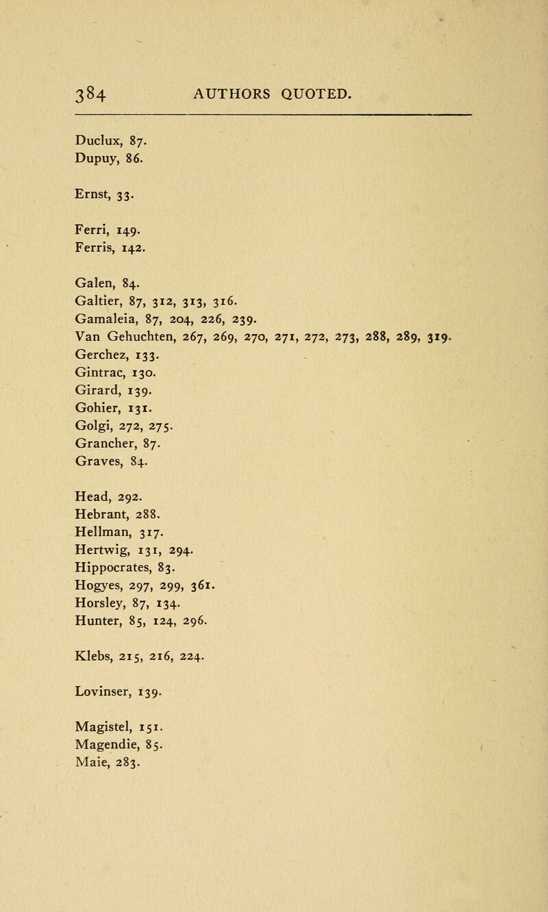 Duclux, 87. Dupuy, 86. Ernst, 33. Ferri, 149. Ferris, 142. Galen, 84. Galtier, 87, 312, 313, 316. Gamaleia, 87, 204, 226, 239. Van Gehuchten, 267, 269, 270, 271, 272, 273, 288, 289, 319. Gerchez, 133. Gintrac, 130. Girard, 139. Gohler, 131. Golgi, 272, 275. Grancher, 87. Graves, 84. Head, 292. Hebrant, 288. Hellman, 317. Hertwig, 131, 294. Hippocrates, 83. Hogyes, 297, 299, 361. Horsley, 87, 134. Hunter, 85, 124, 296. Klebs, 215, 216, 224. Lovinser, 139. Magistel, 151. Magendie, 85. Maie, 283.