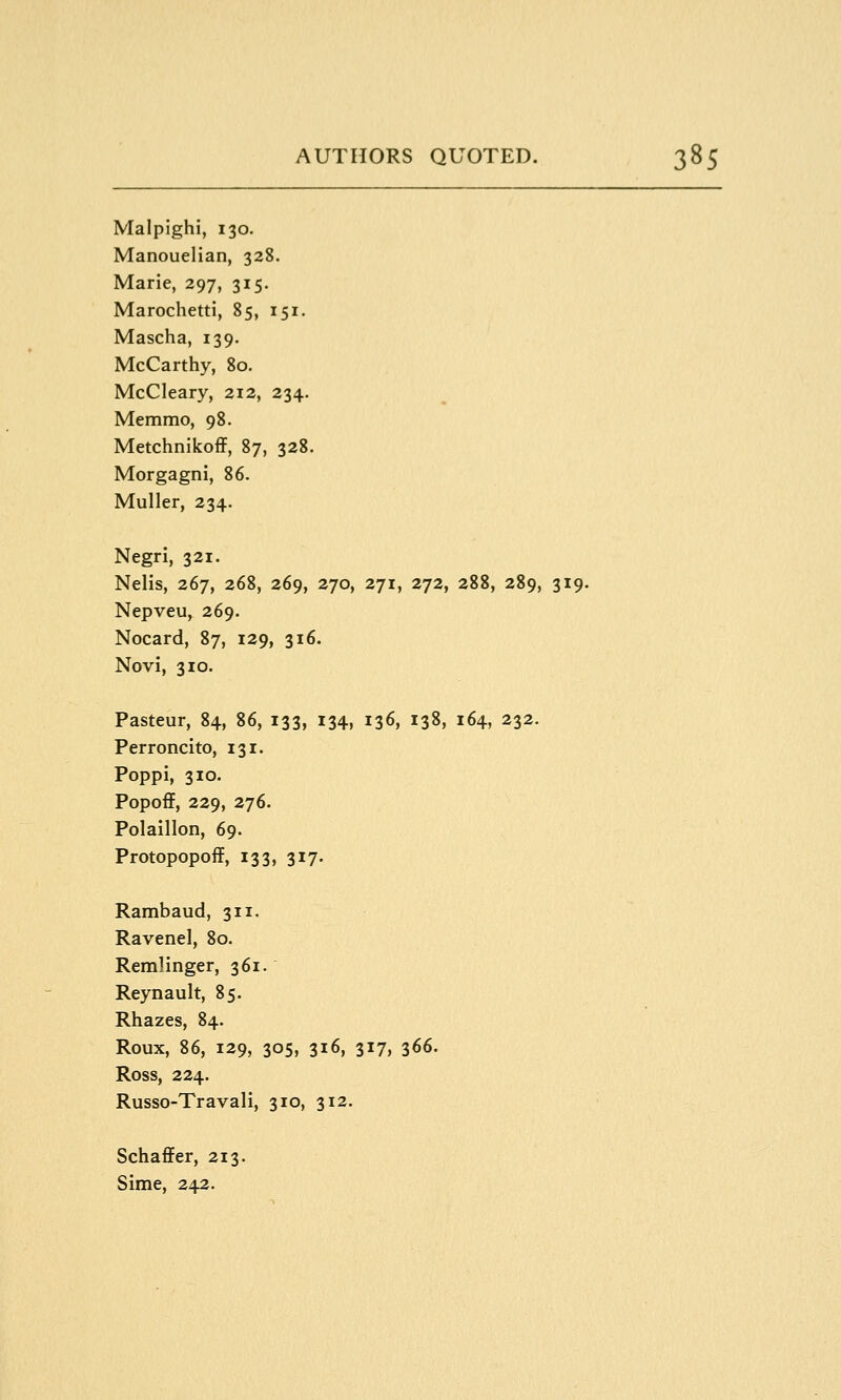 Malpighi, 130. Manouelian, 328. Marie, 297, 315. Marochetti, 85, 151. Mascha, 139. McCarthy, 80. McCleary, 212, 234. Memmo, 98. Metchnikoff, 87, 328. Morgagni, 86. Muller, 234. Negri, 321. Nelis, 267, 268, 269, 270, 271, 272, 288, 289, 319. Nepveu, 269. Nocard, 87, 129, 316. Novi, 310. Pasteur, 84, 86, 133, 134, 136, 138, 164, 232. Perroncito, 131. Poppi, 310. Popoff, 229, 276. Polaillon, 69. Protopopoff, 133, 317. Rambaud, 311. Ravenel, 80. Remlinger, 361. Reynault, 85. Rhazes, 84. Roux, 86, 129, 305, 316, 317, 366. Ross, 224. Russo-Travali, 310, 312. Schaflfer, 213. Sime, 242.