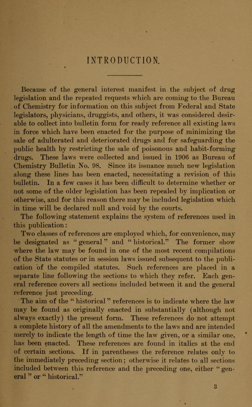 INTRODUCTION. Because of the general interest manifest in the subject of drug legislation and the repeated requests which are coming to the Bureau of Chemistry for information on this subject from Federal and State legislators, physicians, druggists, and others, it was considered desir- able to collect into bulletin form for ready reference all existing laws in force which have been enacted for the purpose of minimizing the sale of adulterated and deteriorated drugs and for safeguarding the public health by restricting the sale of poisonous and habit-forming drugs. These laws were collected and issued in 1906 as Bureau of Chemistry Bulletin No. 98. Since its issuance much new legislation along these lines has been enacted, necessitating a revision of this bulletin. In a few cases it has been difficult to determine whether or not some of the older legislation has been repealed by implication or otherwise, and for this reason there may be included legislation which in time will be declared null and void by the courts. The following statement explains the system of references used in this publication: Two classes of references are employed which, for convenience, may be designated as  general and '' historical. The former show where the law may be found in one of the most recent compilations of the State statutes or in session laws issued subsequent to the publi- cation of the compiled statutes. Such references are placed in a separate line following the sections to which they refer. Each gen- eral reference covers all sections included between it and the general reference just preceding. The aim of the  historical references is to indicate where the law may be found as originally enacted in substantially (although not always exactly) the present form. These references do not attempt a complete history of all the amendments to the laws and are intended merely to indicate the length of time the law given, or a similar one, has been enacted. These references are found in italics at the end of certain sections. If in parentheses the reference relates only to the immediately preceding section; otherwise it relates to all sections included between this reference and the preceding one, either  gen- eral  or  historical.