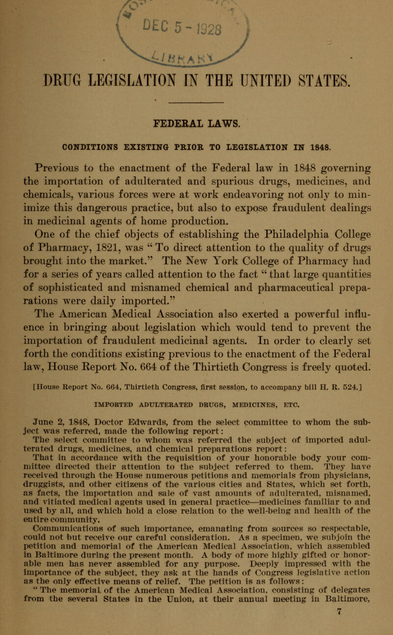 DRUG LEGISLATION IN THE UNITED STATES, FEDERAL LAWS. CONDITIONS EXISTING PRIOR TO LEGISLATION IN 1848. Previous to the enactment of the Federal law in 1848 governing the importation of adulterated and spurious drugs, medicines, and chemicals, various forces were at work endeavoring not only to min- imize this dangerous practice, but also to expose fraudulent dealings in medicinal agents of home production. One of the chief objects of establishing the Philadelphia College of Pharmacy, 1821, was  To direct attention to the quality of drugs brought into the market. The New York College of Pharmacy had for a series of years called attention to the fact  that large quantities of sophisticated and misnamed chemical and pharmaceutical prepa- rations were daily imported. The American Medical Association also exerted a powerful influ- ence in bringing about legislation which would tend to prevent the importation of fraudulent medicinal agents. In order to clearly set forth the conditions existing previous to the enactment of the Federal law. House Report No. 664 of the Thirtieth Congress is freely quoted. [House Report No. 664, Thirtieth Congress, first session, to accompany bill H. R. 524.] IMPORTED ADULTERATED DRUGS, MEDICINES, ETC. June 2, 1848, Doctor Edwards, from the select committee to whom the sub- ject was referred, made the following report: The select committee to whom was referred the subject of imported adul- terated drugs, medicines, and chemical preparations report: That in accordance with the requisition of your honorable body your com- mittee directed their attention to the subject referred to them. They have received through the House numerous petitions and memorials from physicians, druggists, and other citizens of the various cities and States, which set forth, as facts, the importation and sale of vast amounts of adulterated, misnamed, and vitiated medical agents used in general practice—medicines familiar to and used by all, and which hold a close relation to the well-being and health of the entire community. Communications of such importance, emanating from sources so respectable, could not but receive our careful consideration. As a specimen, we subjoin the petition and memorial of the American Medical Association, which assembled in Baltimore during the present month. A body of more highly gifted or honor- able men has never assembled for any purpose. Deeply impressed with the importance of the subject, they ask at the hands of Congress legislative action as the only effective means of relief. The petition is as follows: '' The memorial of the American Medical Association, consisting of delegates from the several States in the Union, at their annual meeting in Baltimore,