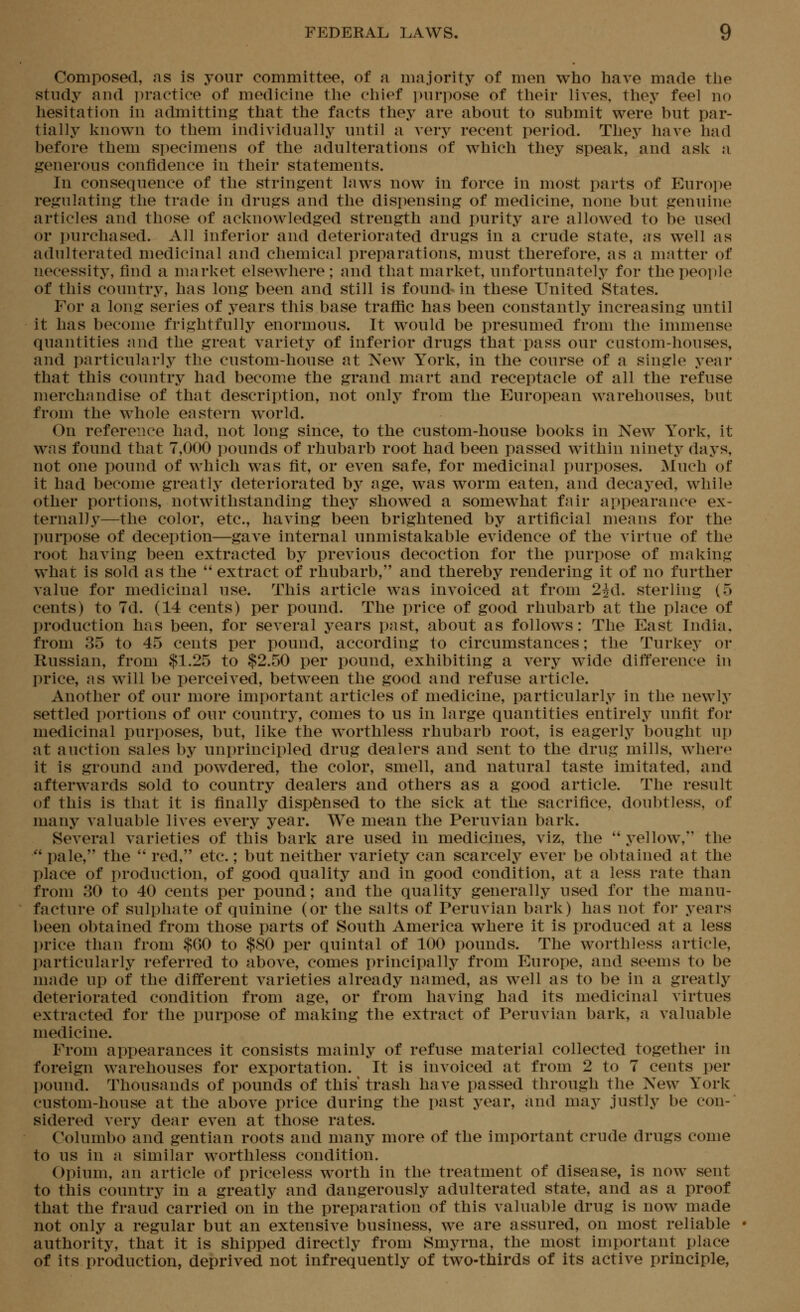 Composed, as is your committee, of a majority of men who have made the study and ]n'actice of medicine tlie chief purpose of their lives, tliey feel no hesitation in admitting that the facts they are about to submit were but par- tially known to them individually until a very recent period. They have had before them specimens of the adulterations of which they speak, and ask a generous confidence in their statements. In consequence of the stringent laws now in force in most parts of Europe regulating the trade in drugs and the dispensing of medicine, none but genuine articles and those of acknowledged strength and purity are allowed to be used or j)urchased. All inferior and deteriorated drugs in a crude state, as well as adulterated medicinal and chemical preparations, must therefore, as a matter of necessity, find a market elsewhere; and that market, unfortunately for the people of this country, has long been and still is found in these United States. For a long series of years this base traffic has been constantly increasing until it has become frightfully enormous. It would be presumed from the immense quantities and the great variety of inferior drugs that pass our custom-houses, and particularly the custom-house at New York, in the course of a single year that this country had become the grand mart and receptacle of all the refuse merchandise of that description, not only from the European warehouses, but from the whole eastern world. On reference had, not long since, to the custom-house books in New York, it was found that 7,000 pounds of rhubarb root had been passed within ninety days, not one pound of which was fit, or even safe, for medicinal purposes. Much of it had become greatly deteriorated by age, was worm eaten, and decaj^ed, while other portions, notwithstanding they showed a somewhat fair appearance ex- ternally—the color, etc., having been brightened by artificial means for the purpose of deception—gave internal unmistakable evidence of the virtue of the root having been extracted by previous decoction for the purpose of making what is sold as the  extract of rhubarb, and thereby rendering it of no further A'alue for medicinal use. This article was invoiced at from 2id. sterling (5 cents) to 7d. (14 cents) per pound. The price of good rhubarb at the place of production has been, for several years past, about as follows: The East India, from 35 to 45 cents per pound, according to circumstances; the Turkey or Russian, from $1.25 to $2.50 per pound, exhibiting a very wide difference in price, as will be perceived, between the good and refuse article. Another of our more important articles of medicine, particularly in the newly settled portions of our country, comes to us in large quantities entirely unfit for medicinal purposes, but, like the worthless rhubarb root, is eagerly bought up at auction sales by unprincipled drug dealers and sent to the drug mills, where it is ground and powdered, the color, smell, and natural taste imitated, and afterwards sold to country dealers and others as a good article. The result of this is that it is finally dispensed to the sick at the sacrifice, doubtless, of many valuable lives every year. We mean the Peruvian bark. Several varieties of this bark are used in medicines, viz, the  yellow, the  pale, the  red, etc.; but neither variety can scarcely ever be obtained at the place of production, of good quality and in good condition, at a less rate than from 30 to 40 cents per pound; and the quality generally used for the manu- facture of sulphate of quinine (or the salts of Peruvian bark) has not for years been obtained from those parts of South America where it Is produced at a less I)rice than from $60 to $80 per quintal of 100 pounds. The worthless article, particularly referred to above, comes principally from Europe, and seems to be made up of the different varieties already named, as well as to be in a greatly deteriorated condition from age, or from having had its medicinal virtues extracted for the purpose of making the extract of Peruvian bark, a valuable medicine. From appearances it consists mainly of refuse material collected together in foreign warehouses for exportation. It is invoiced at from 2 to 7 cents per pound. Thousands of pounds of this trash have passed through the New York custom-house at the above price during the past year, and may justly be con- sidered very dear even at those rates. Columbo and gentian roots and many more of the important crude drugs come to us in a similar worthless condition. Opium, an article of priceless worth in the treatment of disease, Is now sent to this country in a greatly and dangerously adulterated state, and as a proof that the fraud carried on in the preparation of this valuable drug is now made not only a regular but an extensive business, we are assured, on most reliable • authority, that it is shipped directly from Smyrna, the most important place of its production, deprived not infrequently of two-thirds of its active principle,