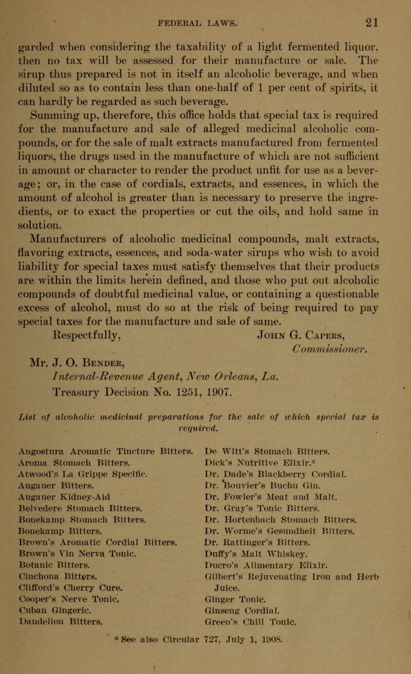 garded when considering the taxability of a light fermented liquor, then no tax will be assessed for their manufacture or sale. The sirup thus prepared is not in itself an alcoholic beverage, and when diluted so as to contain less than one-half of 1 per cent of spirits, it can hardly be regarded as such beverage. Summing up, therefore, this office holds that special tax is required for the manufacture and sale of alleged medicinal alcoholic com- pounds, or for the sale of malt extracts manufactured from fermented liquors, the drugs used in the manufacture of which are not sufficient in amount or character to render the product unfit for use as a bever- age; or, in the case of cordials, extracts, and essences, in which the amount of alcohol is greater than is necessary to preserve the ingre- dients, or to exact the properties or cut the oils, and hold same in solution. Manufacturers of alcoholic medicinal compounds, malt extracts, flavoring extracts, essences, and soda-water sirups who wish to avoid liability for special taxes must satisfy themselves that their products are within the limits herein defined, and those who put out alcoholic compounds of doubtful medicinal value, or containing a questionable excess of alcohol, must do so at the risk of being required to pay special taxes for the manufacture and sale of same. Respectfully, John G. Capers, Commissioner. Mr. J. O. Bender, Internal-Revenue Agent^ New Orleans^ La. Treasury Decision No. 1251, 1907. TAst of alcoholic medicinal preparations for the sale of which special tax is required. Angostura Aromatic Tincture Bitters. Aronui Stomach Bitters. Atwood's La Grippe Specific. Augauer Bitters. Augauer Kidney-Aid Belvedere Stomacli Bitters. Bonel^amp Stomach Bitters. Boneliamp Bitters. Brown's Aromatic Cordial Bitters. Brown's Vin Nerva Tonic. Botanic Bitters. Cinchona Bitters. Clifford's Cherry Cure. Cooper's Nerve Tonic. Cuban Gingeric. Dandelion Bitters. De Witt's Stomach Bitters. Dick's Nutritive P]lixir.« Dr. Dade's Blackberry Cordial. Dr. *Bouvier's Buchu Gin. Dr. Fowler's Meat and Malt. Dr. Gray's Tonic Bitters. Dr. Hortenbach Stomach Bitters. Dr. Worme's Gesundheit Bitters. Dr. Rattinger's Bitters. Duffy's Malt Whiskey. Ducro's Alimentary Elixir. Gilbert's Rejuvenating Iron and Herb Juice. Ginger Tonic. Ginseng Cordial. Green's Chill Tonic. <^See also Circular 727, July 1, 1908.