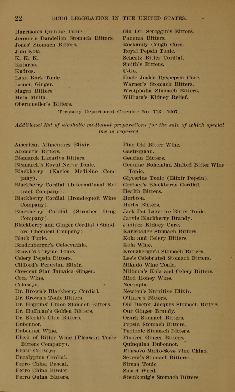 Harrison's Quinine Tonic. Jerome's Dandelion Stomach Bitters. Jones' Stomach Bitters. Juni-Kola. K. K.K. Katarno. Kudros. Laxa Bark Tonic. Lemon Ginger. Ma gen Bitters. Meta Multa. Obermueller's Bitters. Treasury Department Old Dr. Scroggin's Bitters. Panama Bitters. Rockandy Cough Cure. Royal Pepsin Tonic. Scheetz Bitter Cordial. Smith's Bitters. U-Go. Uncle Josh's Dyspepsia Cure. Warner's Stomach Bitters. Westphalia Stomach Bitters. AVilliam's Kidney Relief. Circular No. 713; 1907. Additional list of alcoholic medicinal preparations for the sale of which special tax is required. American Alimentary Elixir. Aromatic Bitters. Bismarck Laxative Bitters. Bismarck's Royal Nerve Tonic. Blackberry (Karles Medicine Com- pany). Blackberry Cordial (International Ex- tract Company). Blackberry Cordial (Irondequoit Wine Company). Blackberry Cordial (Strother Drug Company). Blackberry and Ginger Cordial (Stand- ard Chemical Company). Black Tonic. Bradenberger's Colocynthis. Brown's Utryme Tonic. Celery Pepsin Bitters. Clifford's Peruvian Elixir. Crescent Star Jamaica Ginger. Coca Wine. Colasaya. Dr. Brown's Blackberry Cordial. Dr. Brown's Tonic Bitters. Dr. Hopkins' Union Stomach Bitters. Dr. Hoffman's Golden Bitters. Dr. Sterki's Ohio Bitters. Dubonnet. Dubonnet Wine. Elixir of Bitter Wine (Pleasant Tonic Bitters Company). Elixir Calisaya. Eucalyptus Cordial. Ferro China Bascal. Ferro China Bissler. Ferro Quina Bitters. Fine Old Bitter Wine. (xastrophan. Gentian Bitters. Genuine Bohemian Malted Bitter Wine Tonic. Glycerine Tonic (Elixir Pepsin). Greiner's Blackberry Cordial. Health Bitters. Herbton. Herbs Bitters. Jack Pot Laxative Bitter Tonic. Jarvis Blackberry Brandy. Juniper Kidney Cure. Karlsbader Stomach Bitters. Kola and Celery Bitters. Kola Wine. Kreuzberger's Stomach Bitters. Lee's Celebrated Stomach Bitters. Mikado Wine Tonic. Milburn's Kola and Celery Bitters. Miod Honey Wine. Neuropin. Newton's Nutritive Elixir. O'Hare's Bitters. Old Doctor Jacques Stomach Bitters. Our Ginger Brandy. Ozark Stomach Bitters. Pepsin Stomach Bitters. Peptonic Stomach Bitters. Pioneer Ginger Bitters. Quinquina Dubonnet. Rimsovo Malto-Sove Vino Chino. Severa's Stomach Bitters. Sirena Tonic. Smart Weed. Steinkonig's Stomach Bitters.