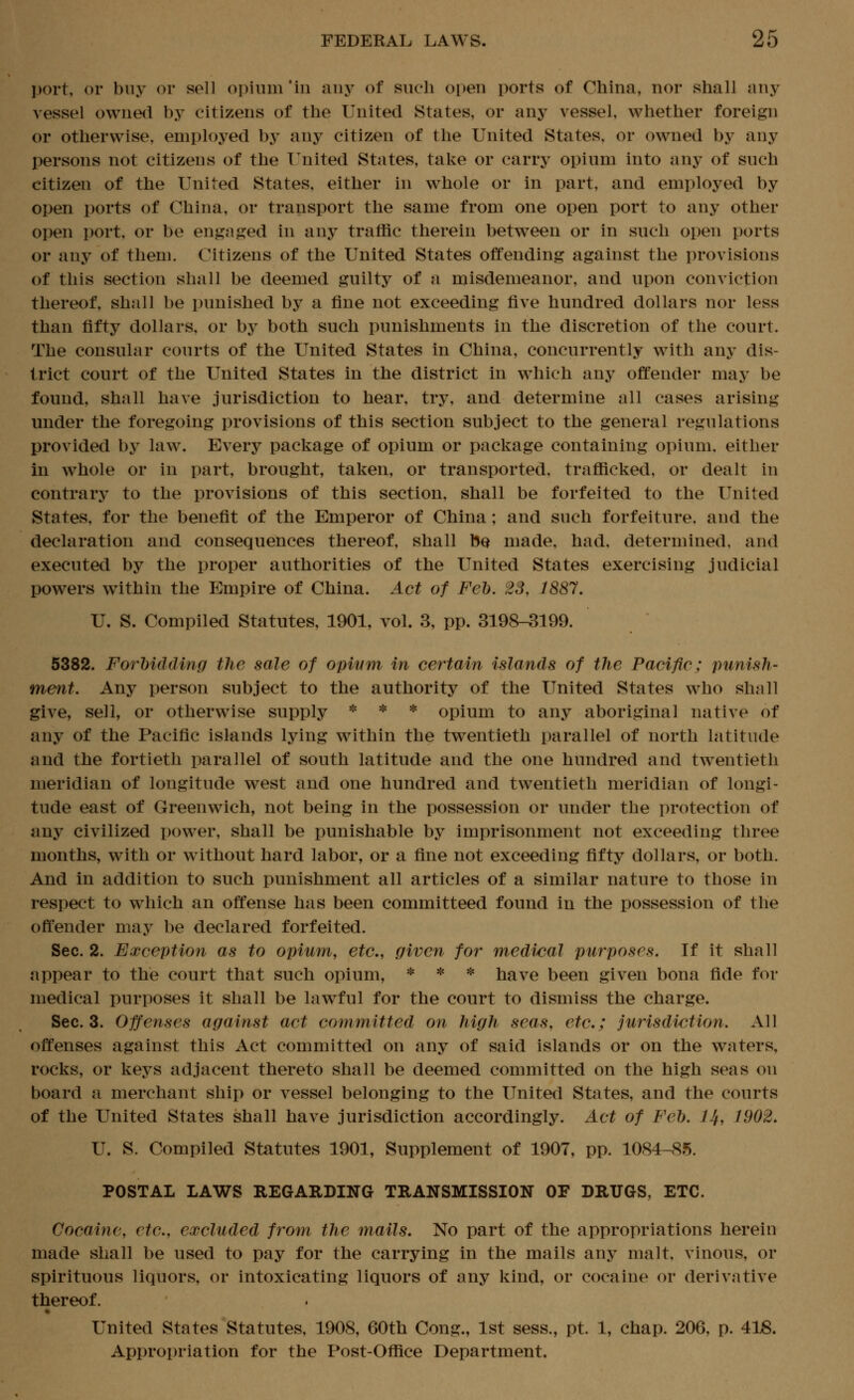 port, or buy or sell opium 'in aiij^ of such open ports of China, nor shall any vessel owned by citizens of the United States, or any vessel, whether foreign or otherwise, employed by any citizen of the United States, or owned by any persons not citizens of the T'nited States, take or carry opium into any of such citizen of the United States, either in whole or in part, and employed by open ports of China, or transport the same from one open port to any other open port, or be engaged in any traffic therein between or in such open ports or any of them. Citizens of the United States offending against the provisions of this section shall be deemed guilty of a misdemeanor, and upon conviction thereof, shall be punished by a fine not exceeding five hundred dollars nor less than fifty dollars, or by both such punishments in the discretion of the court. The consular courts of the United States in China, concurrently with any dis- trict court of the United States in the district in which any offender may be found, shall have jurisdiction to hear, try, and determine all cases arising under the foregoing provisions of this section subject to the general regulations provided by law. Every package of opium or package containing opium, either in whole or in part, brought, taken, or transported, trafficked, or dealt in contrary to the provisions of this section, shall be forfeited to the United States, for the benefit of the Emperor of China; and such forfeiture, and the declaration and consequences thereof, shall bQ made, had, determined, and executed by the proper authorities of the United States exercising judicial powers within the Empire of China. Act of Feb. 23, 1887. U. S. Compiled Statutes, 1901, vol. 3, pp. 3198-3199. 5382. Forhidding the sale of opium in certain islands of the Pacific; punish- ment. Any person subject to the authority of the United States who shall give, sell, or otherwise supply * * * opium to any aboriginal native of any of the Pacific islands lying within the twentieth parallel of north latitude and the fortieth parallel of south latitude and the one hundred and twentieth meridian of longitude west and one hundred and twentieth meridian of longi- tude east of Greenwich, not being in the possession or under the protection of any civilized power, shall be punishable by imprisonment not exceeding three months, with or w^ithout hard labor, or a fine not exceeding fifty dollars, or both. And in addition to such punishment all articles of a similar nature to those in respect to which an offense has been committeed found in the possession of the offender may be declared forfeited. Sec. 2. Exception as to opium, etc., given for medical purposes. If it shall appear to the court that such opium, * * * have been given bona fide for medical purposes it shall be lawful for the court to dismiss the charge. Sec. 3. Offenses against act cornmitted on high seas, etc.; jurisdiction. All offenses against this Act committed on any of said islands or on the waters, rocks, or keys adjacent thereto shall be deemed committed on the high seas on board a merchant ship or vessel belonging to the United States, and the courts of the United States shall have jurisdiction accordingly. Act of Feb. IJf, 1902. U. S. Compiled Statutes 1901, Supplement of 1907, pp. 1084-85. POSTAL LAWS REGARDING TRANSMISSION OF DRUGS, ETC. Cocaine, etc., excluded from the mails. No part of the appropriations herein made shall be used to pay for the carrying in the mails any malt, vinous, or spirituous liquors, or intoxicating liquors of any kind, or cocaine or derivative thereof. United States Statutes, 1908, 60th Cong., 1st sess., pt. 1, chap. 206, p. 418. Approi)riation for the Post-Office Department.