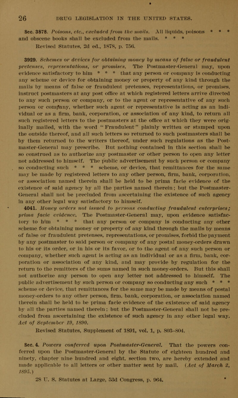 Sec. 3878. Poisons, etc., excluded from the snails. All liquids, poisons * * * and obscene books shall be excluded from the mails. * * * ReA^sed Statutes, 2d ed., 1878, p. 756. 3929. Schemes or devices for ohtaining money hy means of false or fraudulent pretenses, representations, or promises. The Postmaster-General may, upon evidence satisfactory to him * * * that any person or company is conducting any scheme or device for obtaining money or property of any kind through the mails by means of false or fraudulent pretenses, representations, or promises, instruct postmasters at any post office at which registered letters arrive directed to any such person or company, or to the agent or representative of any such person or company, whether such agent or representative is acting as an indi- vidual or as a firm, bank, corporation, or association of any kind, to return all such registered letters to the postmasters at the office at which they were orig- inally mailed, with the word Fraudulent plainly written or stamped upon the outside thereof, and all such letters so returned to such postmasters shall be by them returned to the writers thereof, under such regulations as the Post- master-General may prescribe. But nothing contained in this section shall be so construed as to authorize any postmaster or other person to open any letter not addressed to himself. The public advertisement by such person or company so conducting such * * * scheme, or device, that remittances for the same may be made by registered letters to any other person, firm, bank, corporation, or association named therein shall be held to be prima facie evidence of the existence of said agency by all the parties named therein; but the Postmaster- General shall not be precluded from ascertaining the existence of such agency in any other legal way satisfactory to himself. 4041. Money orders not issued to persons conducting fraudulent enterprises; prima facie evidence. The Postmaster-General may, upon evidence satisfac- tory to him * * * that any person or company is conducting any other scheme for obtaining money or property of any kind through the mails by means of false or fraudulent pretenses, representations, or promises, forbid the payment by any postmaster to said person or company of any postal money-orders drawn to his or its order, or in his or its favor, or to the agent of any such person or company, whether such agent is acting as an individual or as a firm, bank, cor- poration or association of any kind, and may provide by regulation for the return to the remitters of the sums named in such money-orders. But this shall not authorize any person to open any letter not addressed to himself. The public advertisement by such person or company so conducting any such * * * scheme or device, that remittances for the same may be made by means of postal money-orders to any other person, firm, bank, corporation, or association named therein shall be held to be prima facie evidence of the existence of said agency by all the parties named therein; but the Postmaster-General shall not be pre- cluded from ascertaining the existence of such agency in any other legal way. Act of September 19, 1890. Revised Statutes, Supplement of 1891, vol. 1, p. 803-804. Sec. 4. Powers conferred upon Postmaster-General. That the powers con- ferred upon the Postmaster-General by the Statute of eighteen hundred and ninety, chapter nine hundred and eight, section two, are hereby extended and made applicable to all letters or other matter sent by mail. (Act of March 2, 1895.) 28 U. S. Statutes at Large, 53d Congress, p. 964. *