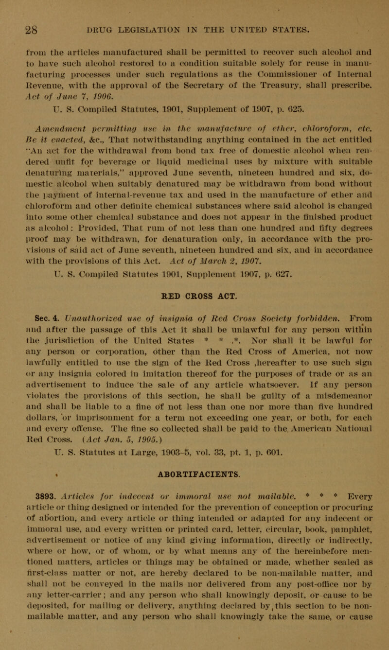 from the articles manufactured shall be permitted to recover such alcohol and to have such alcohol restored to a condition suitable solely for reuse in manu- facturing? processes under such regulations as the Commissioner of Internal Kevenue, with the approval of the Secretary of the Treasury, shall prescribe. Act of June 7, 1906. U. S. Compiled Statutes, 1901, Supplement of 1907, p. 625. Amendment permitting ijsc in the manufacture of ether, chloroform, etc. Be it enacted, &c., That notwithstanding anything contained in the act entitled An act for the withdrawal from bond tax free of domestic alcohol when ren- dered unfit for beverage or liquid medicinal uses by mixture with suitable denaturing marerials, approved June seventh, nineteen hundred and six, do- mestic alcohol when suitably denatured may be withdrawn from bond w^ithout the payment of internal-revenue tax and used in the manufacture of ether and chloroform and other definite chemical substances where said alcohol is changed into some other chemical substance and does not appear in the finished product as alcohol: Provided, That rum of not less than one hundred and fifty degrees l)roof may be withdrawn, for denaturation only, in accordance with the pro- visions of said act of June seventh, nineteen hundred and six, and in accordance with the provisions of this Act. Act of March 2, 1907. U. S. Compiled Statutes 1901, Supplement 1907, p. 627. RED CROSS ACT. Sec. 4. Unauthorized use of insignia of Red Cross Society forbidden. From • and after the passage of this Act it shall be unlawful for any person within the jurisdiction of the United States * * .*. Nor shall it be lawful for any person or corporation, other than the Red Cross of America, not now lawfully entitled to use the sign of the Red Cross ,hereafter to use such sign or any insignia colored in imitation thereof for the purposes of trade or as an advertisement to induce the sale of any article whatsoever. If any person violates the provisions of this section, he shall be guilty of a misdemeanor and shall be liable to a fine of not less than one nor more than five hundred dollars, or imprisonment for a term not exceeding one year, or both, for each and every offense. The fine so collected shall be paid to the, American National Red Cross. (Act Jan. 5, 1905.) U. S. Statutes at Large, 1903-5, vol. 33, pt. 1, p. 601. . ABORTIFACIENTS. 3893. Articles for indecent or immoral use not mailable. * * * Every article or thing designed or intended for the prevention of conception or procuring of aUortion, and every article or thing intended or adapted for any indecent or immoral use, and every written or printed card, letter, circular, book, pamphlet, advertisement or notice of any kind giving information, directly or indirectly, where or how, or of whom, or by what means any of the hereinbefore men- tioned matters, articles or things may be obtained or made, whether sealed as first-class matter or not, are hereby declared to be non-mailable matter, and shall not be conveyed in the mails nor delivered from any post-office nor by any letter-carrier; and any person who shall knowingly deposit, or cause to be deposited, for mailing or delivery, anything declared by,this section to be non- mailable matter, and any person w^ho shall knowingly take the same, or cause