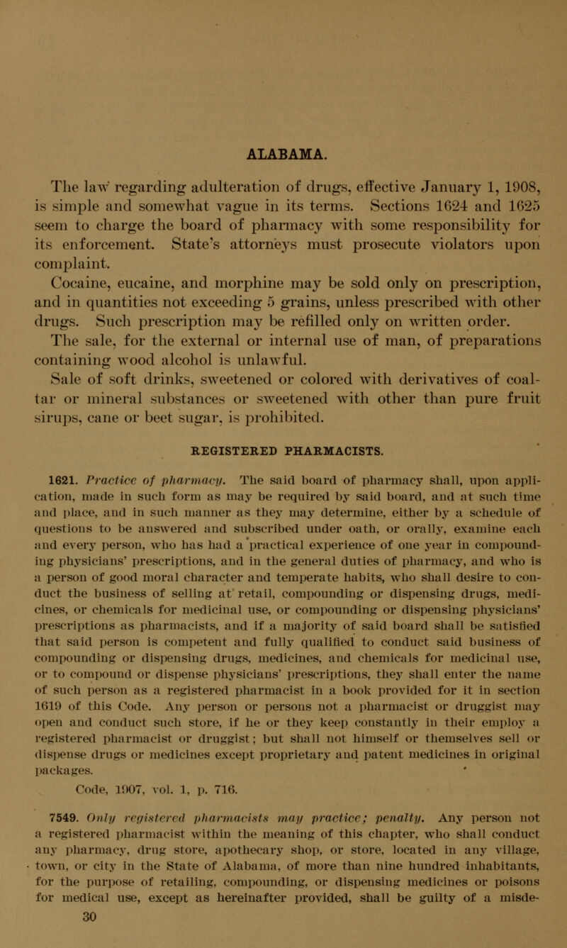 ALABAMA. The law regarding adulteration of drugs, effective January 1, 1908, is simple and somewhat vague in its terms. Sections 1624 and 1625 seem to charge the board of pharmacy with some responsibility for its enforcement. State's attornieys must prosecute violators upon complaint. Cocaine, eucaine, and morphine may be sold only on prescription, and in quantities not exceeding 5 grains, unless prescribed Avith other drugs. Such prescription may be refilled only on written order. The sale, for the external or internal use of man, of preparations containing wood alcohol is unlawful. Sale of soft drinks, sweetened or colored with derivatives of coal- tar or mineral substances or sweetened with other than pure fruit sirups, cane or beet sugar, is prohibited. REGISTERED PHARMACISTS. 1621. Practice of pharmacy. The said board of pharmacy shall, upon appli- cation, made in such form as may be required by said board, and at such time and place, and in such manner as they may determine, either by a schedule of questions to be answered and subscribed under oath, or orally, examine each and every person, who has had a practical experience of one year in compound- ing physicians' prescriptions, and in the general duties of pharmacy, and who is a person of good moral character and temperate habits, who shall desire to con- duct the business of selling at^ retail, compounding or dispensing drugs, medi- cines, or chemicals for medicinal use, or compounding or dispensing physicians' prescriptions as pharmacists, and if a majority of said board shall be satisfied that said person is competent and fully qualified to conduct said business of compounding or dispensing drugs, medicines, and chemicals for medicinal use, or to compound or dispense physicians' prescriptions, they shall enter the name of such person as a registered pharmacist in a book provided for it in section 1619 of this Code. Any person or persons not a pharmacist or druggist may open and conduct such store, if he or they keep constantly in their employ a registered pharmacist or druggist; but shall not himself or themselves sell or dispense drugs or medicines except proprietary and patent medicines in original packages. Code, 1007, vol. 1, p. 716. 7549. Only registered pharmacists may practice; penalty. Any person not a registered pharmacist within the meaning of this chapter, who shall conduct any pharmacy, drug store, apothecary shop, or store, located in any village, town, or city in the State of Alabama, of more than nine hundred inhabitants, for the purpose of retailing, compounding, or dispensing medicines or poisons for medical use, except as hereinafter provided, shall be guilty of a misde-