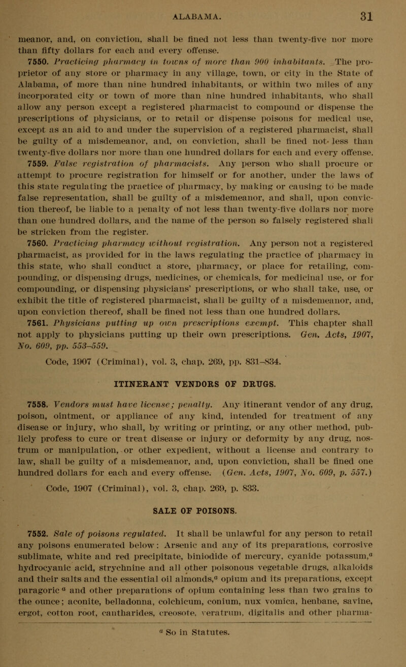 meanor, and, on conviction, shall be fined not less than twenty-five nor more than fifty dollars for each and every offense. 7550. Practicing pliarmacy in towns of more than 900 inhabitants. The pro- prietor of any store or pharmacy in any village, town, or city in the State of Alabama, of more than nine hundred inhabitants, or within two miles of any incorporated city or town of more than nine hundred inhabitants, who shall iillow any person except a registered pharmacist to compound or dispense the prescriptions of physicians, or to retail or dispense poisons for medical use, except as an aid to and under the supervision of a registered pharmacist, shall be guilty of a misdemeanor, and, on conviction, shall be fined not* less than twenty-five dollars nor more than one hundred dollars for each and every offense. 7559. False registration of phannacists. Any person who shall procure or attempt to procure registration for himself or for another, under the laws of this state regulating the practice of pharmacy, by making or causing to be made false representation, shall be guilty of a misdemeanor, and shall, upon convic- tion thereof, be liable to a penalty of not less than twenty-five dollars nor more than one hundred dollars, and the name of the person so falsely registered shall be stricken from the register. 7560. Practicing pharmacy without registration. Any person not a registered pharmacist, as provided for in the laws regulating the practice of pharmacy in this state, who shall conduct a store, pharmacy, or place for retailing, com- pounding, or dispensing drugs, medicines, or chemicals, for medicinal use, or for compounding, or dispensing physicians' prescriptions, or who shall take, use, or exhibit the title of registered pharmacist, shall be guilty of a misdemeanor, and, upon conviction thereof, shall be fined not less than one hundred dollars. 7561. Physicians putting up own prescriptions exempt. This chapter shall not apply to physicians putting up their own prescriptions. Gen, Acts, 1907, No. 609, pp. 558-559. Code, 1907 (Criminal), vol. 3, chap. 269, pp. 831-834.  ITINERANT VENDORS OF DRUGS. 7558. Vendors must have license; penalty. Any itinerant vendor of any drug, poison, ointment, or appliance of any kind, intended for treatment of any disease or injury, who shall, by writing or printing, or any other method, pub- licly profess to cure or treat disease or injury or deformity by any drug, nos- trum or manipulation, or other expedient, without a license and contrary to law, shall be guilty of a misdemeanor, and, upon conviction, shall be fined one hundred dollars for each and every offense. {Gen. Acts, 1907, No. 609, p, 557.) Code, 1907 (Criminal), vol. 3, chap. 269, p. 833. SALE OF POISONS. 7552. Sale of poisons regulated. It shall be unlawful for any person to retail any poisons enumerated below: Arsenic and any of its preparations, corrosive sublimate, white and red precipitate, biniodide of mercury, cyanide potassum,^ hydrocyanic acid, strychnine and all other poisonous vegetable drugs, alkaloids and their salts and the essential oil almonds,^ opium and its preparations, except paragoric ® and other preparations of opium containing less than two grains to the ounce; aconite, belladonna, colchicum, conium, nux vomica, henbane, savine, ergot, cotton root, cantharides, creosote, \eratrum, digitalis and other pharma-