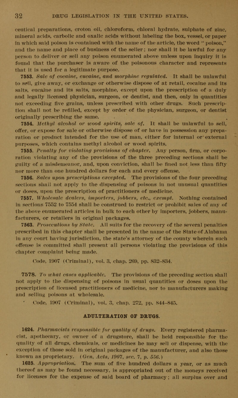 ceiitical preparations, crotoii oil, chloroform, chloral hydrate, sulphate of zinc, mineral acids, carbolic and oxalic acids without labeling the box, vessel, or paper in which said poison is contained with the name of the article, the word  poison, and the name and place of business of the seller; nor shall it be lawful for any person to deliver or sell any poison enumerated above unless upon inquiry it is found that the purchaser is aware of the poisonous character and represents that it is used for a legitimate purpose. 7553. Sale of cocaine^ eucaine, and morphine regulated. It shall be unlawful to sell, give away, or exchange or otherwise dispose of at retail, cocaine and its salts, eucajne and its salts, morphine, except upon the prescription of a duly and legally licensed physician, surgeon, or dentist, and then, only in quantities not exceeding five grains, unless i)rescribed with other drugs. Such prescrip- tion shall not be refilled, except by order of the physician, surgeon, or dentist originally prescribing the same. 7554. Methyl alcohol or wood spirits, sale of. It shall be unlawful to sell, offer, or expose for sale or otherwise dispose of or have in possession any prepa- ration or product intended for the use of man, either for internal or* external l)nri>oses, which contains methyl alcohol or wood spirits. 7555. Penalty for violating provisions of chapter. Any person, firm, or corpo- ration violating any of the provisions of the three preceding sections shall be guilty of a misdemeanor, and, upon conviction, shall be fined not less than fifty nor more than one hundred dollars for each and every offense. 7556. Sales upon prescriptions excepted. The provisions of the four preceding sections sliail not apply to the dispensing of i)oisons in not unusual quantities or doses, upon the prescription of practitioners of medicine. 7557. Wholesale dealers, importers, johhers, etc, exempt. Nothing contained in sections 7552 to 7554 shall be construed to restrict or prohibit sales of any of the above enumerated articles in bulk to each other by importers, jobbers, manu- facturers, or retailers in original packages. 7563. Pi^osecutions by State. All suits for the recovery of the several penalties prescribed in this chapter shall be presented in the name of the State of Alabama in any court having jurisdiction, the state's attorney of the county wiierein such offense is committed shall present all persons violating the provisions of this chapter complaint being made. Code, 1907 (Criminal), vol. 3, chap. 269, pp. 832-834. 7578. To ivhat cases applicable. The provisions of the preceding section shall not ai)ply to the dispensing of poisons in usual quantities or doses upon the prescription of licensed practitioners of medicine, nor to manufacturers making and selling poisons at wholesale. ' Code, 1907 (Criminal), vol. 3, chap. 272, i)p. 844-845. ADULTERATION OF DRUGS. 1624. Pharmacists responsible for quality of drugs. Every registered pharma- cist, apothecary, or owner of a drugstore, shall be held responsible for the quality of all drugs, chemicals, or medicines he may sell or dispense, with the excer)tion of those sold in original packages of the manufacturer, and also those known as proprietary. {Gen, Acts, 1907, sec. 7, p. 556.) 1625. Appropriation, The sum of five hundred dollars a year, or as much thereof as may be found necessary, is appropriated out of the moneys received for licenses for the expense of said board of pharmacy; all surplus over and