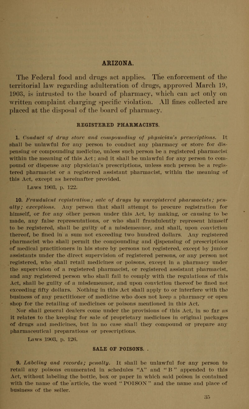 ARIZONA. The Federal food and drugs act applies. The enforcement of the territorial law regarding adulteration of drugs, approved March 19, 1903, is intrusted to the board of pharmacy, which can act only on Avritten complaint charging specific violation. .Vll fines collected are placed at the disposal of the board of pharmacy. REGISTERED PHARMACISTS. 1. Conduct of drug store and cotnpoundiny of tj/iysiclan's prescriptions. It shaH be unlawful for any person to conduct any pharmacy or store for dis- pensing or compounding medicine, unless such person be a registered pharmacist within the meaning of this Act; and it shall be unlawful for any person to com- pound or dispense any physician's prescriptions, unless such person be a regis- tered pharmacist or a registered assistant pharmacist, within the meaning of this Act, except as hereinafter provided. Laws 1903, p. 122. 10. Fraudulent registration; sale of drugs hy unregistered pharmacists; pen- alty; exceptions. Any person that shall attempt to procure registration for himself, or for any other person under this Act, by making, or causing to be made, any false representations, or who shall fraudulently rein-esent himself to be registered, shall be guilty of a misdemeanor, and shall, upon conviction thereof, be fined in a sum not exceeding two hundred dollars. Any registered pharmacist who shall permit the compounding and dispensing of prescriptions of medical practitioners in his store by persons not registered, except by junior assistants under the direct sui)ervision of registered persons, or any person not registered, who shall retail medicines or poisons, except in a pharmacy under the supervision of a registered pharmacist, or registered assistant pharmacist, and any registered person who shall fail to comply with the regulations of this Act, shall be guilty of a misdemeanor, and upon conviction thereof be fined not exceeding fifty dollars. Nothing in this Act shall apply to or interfere with the business of any practitioner of medicine who does not keep a pharmacy or open shop for the retailing of medicines or poisons mentioned in this Act. Nor shall general dealers come under the provisions of this Act, in so far as it relates to the keeping for sale of proprietary^ medicines in original packages of drugs and medicines, but in no case shall they compound or prepare any pharmaceutical preparations or prescriptions. Laws 1903, p. 12(1 SALE OF POISONS. . 9. Labeling and records; penalty. It shall be unlawful for any person to retail any poisons enumerated in schedules A and  B  appended to this Act, without labeling the bottle, box or paper in which said poison is contained with the name of the article, the word  POISON  and the name and place of business of the seller. 3;-)