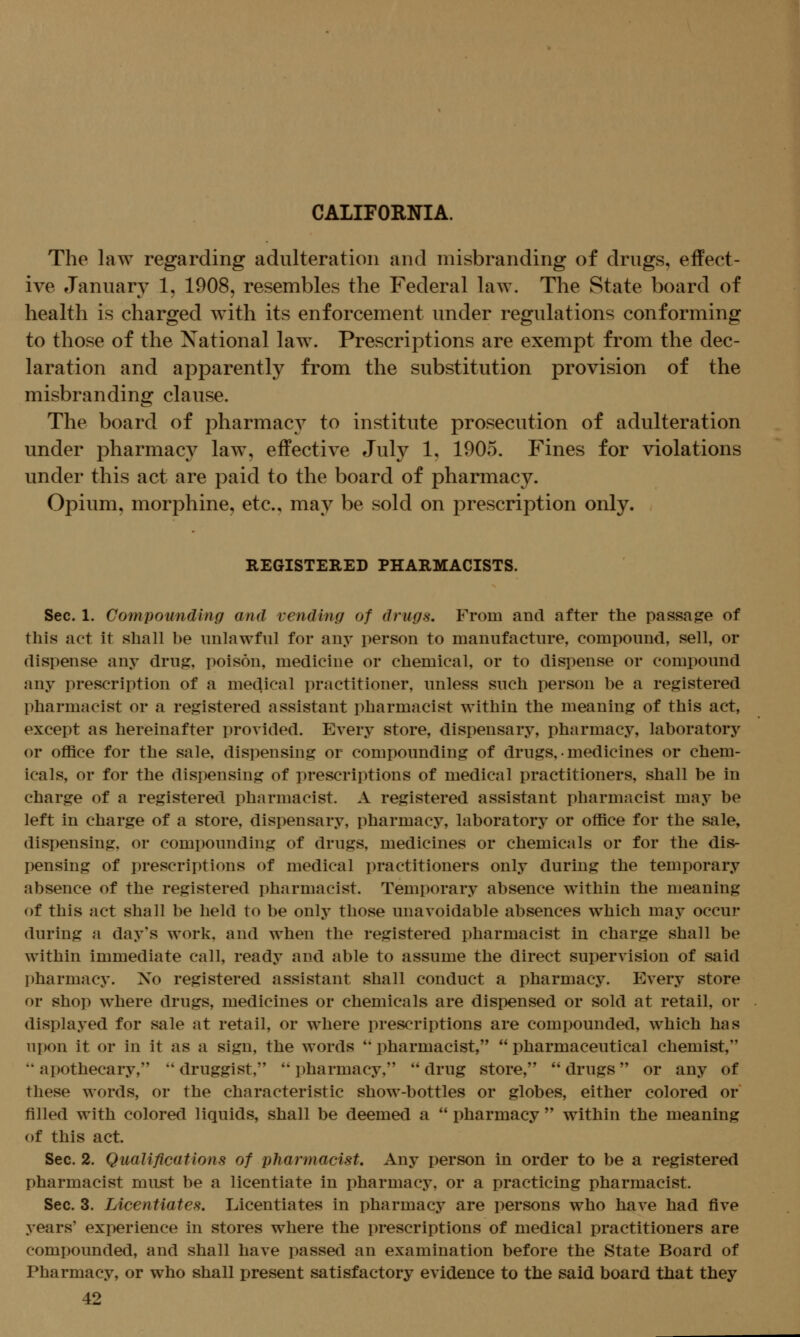 The law regarding adulteration and misbranding of drugs, effect- ive January 1, 1908, resembles the Federal law. The State board of health is charged with its enforcement under regulations conforming to those of the Xational law. Prescriptions are exempt from the dec- laration and apparently from the substitution provision of the misbranding clause. The board of pharmac}^ to institute prosecution of adulteration under pharmacy law, effective July 1, 1905. Fines for violations under this act are paid to the board of pharmacy. Opium, morphine, etc., may be sold on prescription only, REGISTERED PHARMACISTS. Sec. 1. Compounding and vending of drugs. From and after the passage of this act it shaU be unlawful for any person to manufacture, compound, sell, or dispense any drug, poison, medicine or chemical, or to dispense or compound any prescription of a medical practitioner, unless such person be a registered pharmacist or a registered assistant pharmacist within the meaning of this act, except as hereinafter provided. Every store, dispensary, pharmacy, laboratory or office for the sale, dispensing or compounding of drugs, • medicines or chem- icals, or for the dispensing of prescriptions of medical practitioners, shall be in charge of a registered pharmacist. A registered assistant pharmacist may be left in charge of a store, dispensary, pharmacy, laboratory or office for the sale, dispensing, or compounding of drugs, medicines or chemicals or for the dis- pensing of prescriptions of medical practitioners only during the temporary absence of the registered pharmacist. Temporary absence within the meaning of this act shall be held to be only those unavoidable absences which may occur during a day's work, and when the registered pharmacist in charge shall be within immediate call, ready and able to assume the direct supervision of said pharmacy. No registered assistant shall conduct a pharmacy. Every store or shop where drugs, medicines or chemicals are dispensed or sold at retail, or displayed for sale at retail, or where prescriptions are compounded, which has upon it or in it as a sign, the words *' pharmacist,  pharmaceutical chemist,  apothecary,  druggist,  pharmacy,  drug store,  drugs or any of these words, or the characteristic show-bottles or globes, either colored or filled with colored liquids, shall be deemed a  pharmacy  within the meaning of this act. Sec. 2. Qualifications of pharmacist. Any person in order to be a registered pharmacist must be a licentiate in pharmacy, or a practicing pharmacist. Sec. 3. Licentiates, Licentiates in pharmacy are persons who have had five years' experience in stores where the prescriptions of medical practitioners are compounded, and shall have passed an examination before the State Board of Pharmacy, or who shall present satisfactory evidence to the said board that they