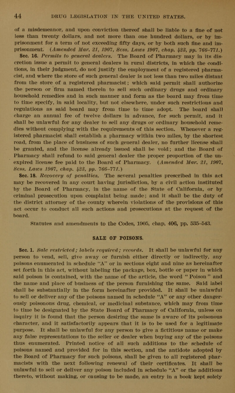 of a misdemeanor, and upon conviction thereof shall be liable to a fine of not less than twenty dollars, and not more than one hundred dollars, or by im- prisonment for a term of not exceeding fifty days, or by both such fine and im- prisonment. (Amended Mar, 21, 1907, Sess. Laws 1907, chap. 423, pp, 766-771.) Sec. 16. Permits to general dealers. The Board of Pharmacy may in its dis- cretion issue a permit to general dealers in rural districts, in which the condi- tions, in their judgment, do not justify the employment of a registered pharma- cist, and where the store of such general dealer is not less than two miles distant from the store of a registered pharmacist; which said permit shall authorize the person or firm named therein to sell such ordinary drugs and ordinary household remedies and in such manner and form as the board may from time to time specify, in said locality, but not elsewhere, under such restrictions and regulations as said board may from time to time adopt. The board shall charge an annual fee of twelve dollars in advance, for such permit, and it shall be unlawful for any dealer to sell any drugs or ordinary household reme- dies without complying with the requirements of this section. Whenever a reg- istered pharmacist shall establish a pharmacy within two miles, by the shortest, road, from the place of business of such general dealer, no further license shall be granted, and the license already issued shall be void; and the Board of Pharmacy shall refund to said general dealer the proper proportion of the un- expired license fee paid to the Board of Pharmacy. (Amended Mar. 21, 1907, 8ess. Laics 1907, chap. 423, pp. 766-771.) Sec. 18. Recovery of penalties. The several penalties prescribed in this act may be recovered in any court having jurisdiction, by a civil action instituted by the Board of Pharmacy, in the name of the State of California, or by criminal prosecution upon complaint being made; and it shall be the duty of the district attorney of the county wherein violations of the provisions of this act occur to conduct all such actions and prosecutions at the request of the board. Statutes and amendments to the Codes, 1905, chap. 406, pp. 535-543. SALE OF POISONS. Sec. 1. Bale restricted; labels required; records. It shall be unlawful for any person to vend, sell, give away or furnish either directly or indirectly, any poisons enumerated in schedule A or in sections eight and nine as hereinafter set forth in this act, without labeling the package, box, bottle or paper in which said poison is contained, with the name of the article, the word Poison and the name and place of business of the person furnishing the same. Said label shall be substantially in the form hereinafter provided. It shall be unlawful to sell or deliver any of the poisons named in schedule A or any other danger- ously poisonous drug, chemical, or medicinal substance, which may from time to time be designated by the State Board of Pharmacy of California, unless on inquiry it is found that the person desiring the same is aware of its poisonous character, and it satisfactorily appears that it is to be used for a legitimate purpose. It shall be unlawful for any person to give a fictitious name or make any false representations to the seller or dealer when buying any of the poisons thus enumerated. Printed notice of all such additions to the schedule of poisons named and provided for in this section, and the antidote adopted by the Board of Pharmacy for such poisons, shall be given to all registered phar- macists with the next following renewal of their certificates. It shall be unlawful to sell or deliver any poison included in schedule A or the additions thereto, without making, or causing to be made, an entry in a book kept solely