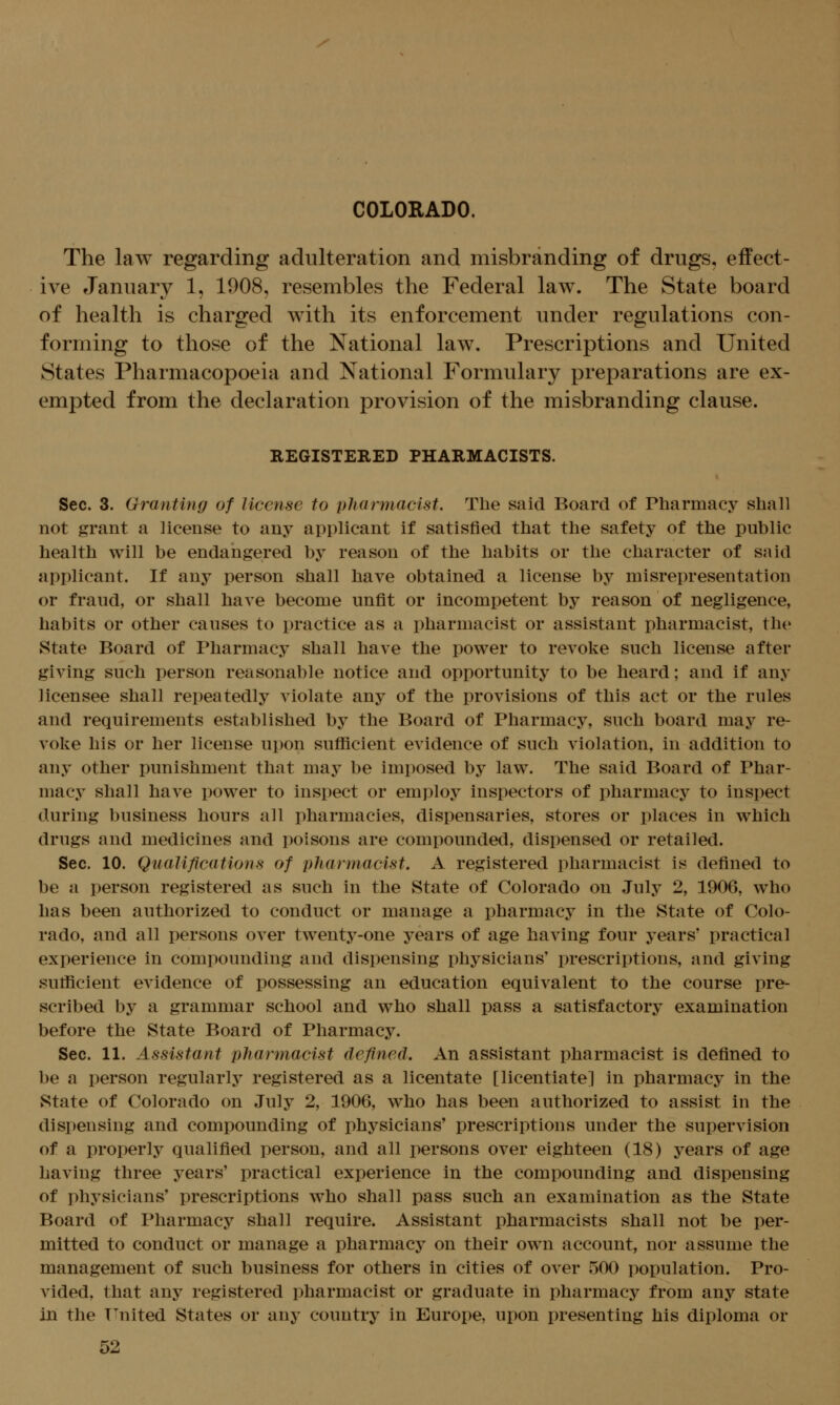 / COLORADO. The law regarding adulteration and misbranding of drugs, effect- ive January 1, 1908, resembles the Federal law. The State board of health is charged with its enforcement under regulations con- forming to those of the National law. Prescriptions and United States Pharmacopoeia and National Formulary preparations are ex- empted from the declaration provision of the misbranding clause. REGISTERED PHARMACISTS. Sec. 3. Granting of license to pharmacist. The said Board of Pharmacy shall not grant a license to any applicant if satisfied that the safety of the public health will be endangered by reason of the habits or the character of said applicant. If any person shall have obtained a license by misrepresentation or fraud, or shall have become unfit or incompetent by reason of negligence, habits or other causes to practice as a pharmacist or assistant pharmacist, the State Board of Pharmacy shall have the power to revoke such license after giving such person reasonable notice and opportunity to be heard; and if any licensee shall repeatedly violate any of the provisions of this act or the rules and requirements established by the Board of Pharmacy, such board may re- voke his or her license upon sufficient evidence of such violation, in addition to any other punishment that may be imposed by law. The said Board of Phar- macy shall have power to inspect or employ inspectors of pharmacy to inspect during business hours all pharmacies, dispensaries, stores or places in which drugs and medicines and poisons are compounded, dispensed or retailed. Sec. 10. Qualifications of pharmacist, A registered pharmacist is defined to be a person registered as such in the State of Colorado on July 2, 1906, who has been authorized to conduct or manage a pharmacy in the State of Colo- rado, and all persons over twenty-one years of age having four years' practical experience in compounding and dispensing physicians' prescriptions, and giving sufficient evidence of possessing an education equivalent to the course pre- scribed by a grammar school and who shall pass a satisfactory examination before the State Board of Pharmacy. Sec. 11. Assistant pharmacist defined. An assistant pharmacist is defined to be a person regularly registered as a licentate [licentiate] in pharmacy in the State of Colorado on July 2, 1906, who has been authorized to assist in the dispensing and compounding of physicians' prescriptions under the supervision of a properly qualified person, and all persons over eighteen (18) years of age having three years' practical experience in the compounding and dispensing of physicians' prescriptions who shall pass such an examination as the State Board of Pharmacy shall require. Assistant pharmacists shall not be per- mitted to conduct or manage a pharmacy on their own account, nor assume the management of such business for others in cities of over 500 population. Pro- vided, that any registered pharmacist or graduate in pharmacy from any state in the Ignited States or any country in Europe, upon presenting his diploma or