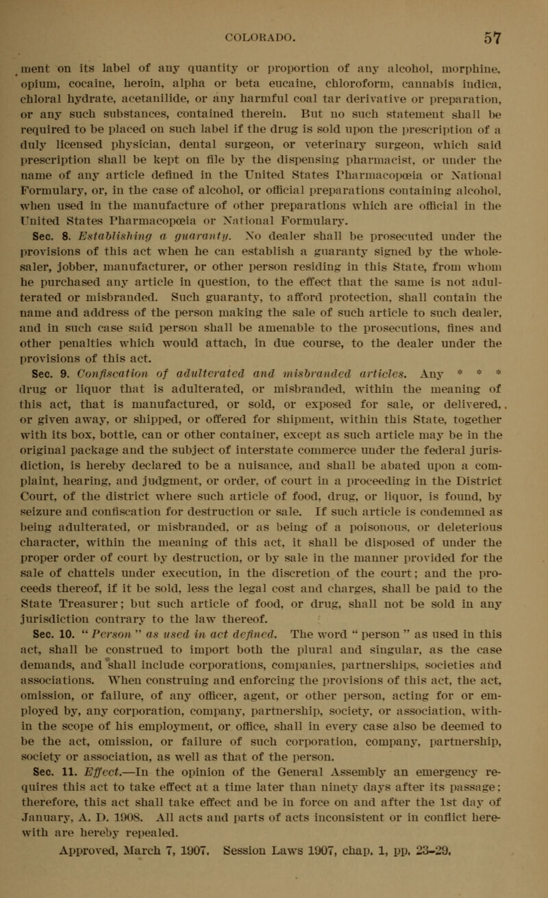 inent on its label of any quantity or proportion of any alcohol, morphine, opium, cocaine, heroin, alpha or beta eucaine, chloroform, cannabis indica, chloral hydrate, acetanilide, or any harmful coal tar derivative or preparation, or any such substances, contained therein. But no such statement shall be required to be placed on such label if the drug is sold upon the prescription of a duly licensed physician, dental surgeon, or veterinary surgeon, which said prescription shall be kept on file by the dispensing pharmacist, or under the name of any article defined in the United States Pharmacopoeia or National Formulary, or, in the case of alcohol, or official preparations containing alcohol, when used in the manufacture of other preparations which are official in the United States Pharmacopoeia or National Formulary. Sec. 8. Estahlishing a gnaraniij. No dealer shall be prosecuted under the provisions of this act when he can establish a guaranty signed by the whole- saler, jobber, manufacturer, or other person residing in this State, from whom he purchased any article in question, to the effect that the same is not adul- terated or misbranded. Such guaranty, to afford protection, shall contain the name and address of the person making the sale of such article to such dealer, and in such case said person shall be amenable to the prosecutions, fines and other penalties which would attach, in due course, to the dealer under the provisions of this act. Sec. 9. Confiscation of adulterated and mishranded articles. Any * * * drug or liquor that is adulterated, or misbranded, within the meaning of this act, that is manufactured, or sold, or exposed for sale, or delivered, or given away, or shipped, or offered for shipment, within this State, together with its box, bottle, can or other container, except as such article may be in the original package and the subject of interstate commerce under the federal juris- diction, is hereby declared to be a nuisance, and shall be abated upon a com- plaint, hearing, and judgment, or order, of court in a proceeding in the District Court, of the district where such article of food, drug, or liquor, is found, by seizure and confiscation for destruction or sale. If such article is condemned as being adulterated, or misbranded, or as being of a poisonous, or deleterious character, within the meaning of this act, it shall be disposed of under the proper order of court by destruction, or by sale in the manner provided for the sale of chattels under execution, in the discretion of the court; and the pro- ceeds thereof, if it be sold, less the legal cost and charges, shall be paid to the State Treasurer; but such article of food, or drug, shall not be sold in any jurisdiction contrary to the law thereof. Sec. 10.  Person  as used in act defined. The word  person  as used in this act, shall be construed to import both the plural and singular, as the case demands, and'shall include corporations, companies, partnerships, societies and associations. When construing and enforcing the provisions of this act, the act. omission, or failure, of any officer, agent, or other person, acting for or em- ployed by, any corporation, company, partnership, society, or association, with- in the scope of his employment, or office, shall in every case also be deemed to be the act, omission, or failure of such corporation, company, partnership, society or association, as well as that of the person. Sec. 11. Effect,—In the opinion of the General Assembly an emergency re- quires this act to take effect at a time later than ninety days after its passage; therefore, this act shall take effect and be in force on and after the 1st day of January, A. D. 1908. All acts and parts of acts inconsistent or in conflict here- with are hereby repealed. Approved, March 7, 1907. Session Laws 1907, chap, 1, pp, 23-29.