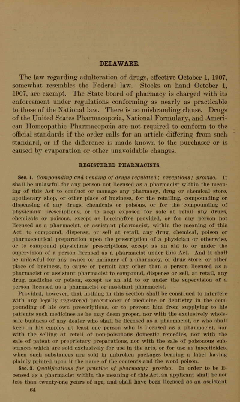 The law regarding adulteration of drugs, effective October 1, 1907, somewhat resembles the Federal law. Stocks on hand October 1, 1907, are exempt. The State board of pharmacy is charged with its enforcement under regulations conforming as nearly as practicable to those of the National law. There is no misbranding clause. Drugs of the United States Pharmacopoeia, National Formulary, and -Ameri- can Homeopathic Pharmacopoeia are not required to conform to the official standards if the order calls for an article differing from such standard, or if the difference is made known to the purchaser or is caused by evaporation or other unavoidable changes. REGISTERED PHARMACISTS. Sec. 1. Compounding and vending of drugs regulated; exceptions; proviso. It shaU be unlawful for any person not licensed as a pharmacist within the mean- ing of this Act to conduct or manage any pharmacy, drug or chemical store, apothecary shop, or other place of business, for the retailing, compounding or dispensing of any drugs, chemicals or poisons, or for the compounding of physicians' prescriptions, or to keep exposed for sale at retail any drugs, chemicals or poisons, except as hereinafter provided, or for any person not licensed as a pharmacist, or assistant pharmacist, within the meaning of this Act, to compound, dispense, or sell at retail, any drug, chemical, poison or pharmaceutical preparation upon the prescription of a physician or otherwise, or to compound physicians' prescriptions, except as an aid to or under the supervision of a person licensed as a pharmacist under this Act. And it shall be unlawful for any owner or manager of a pharmacy, or drug store, or other place of business, to cause or permit any other than a person licensed as a pharmacist or assistant pharmacist to compound, dispense or sell, at retail, any drug, medicine or poison, except as an aid to or under the supervision of a person licensed as a pharmacist or assistant pharmacist. Provided, however, that nothing in this section shall be construed to interfere with any legally registered practitioner of medicine or dentistry in the com- pounding of his own prescriptions, or to prevent him from supplying to his patients such medicines as he may deem proper, nor with the exclusively whole- sale business of any dealer who shall be licensed as a pharmacist, or who shall keep in his employ at least one person who is licensed as a pharmacist, nor with the selling at retail of non-poisonous domestic remedies, nor with the sale of patent or proprietary preparations, nor with the sale of poisonous sub- stances which are sold exclusively for use in the arts, or for use as insecticides, when such substances are sold in unbroken packages bearing a label having plainly printed upon it the name of the contents and the word poison. Sec. 3. Qualifications for practice of pharmacy; proviso. In order to be li- censed as a pharmacist within the meaning of this Act, an applicant shall be not less than twenty-one years of age, and shall have been licensed as an assistant