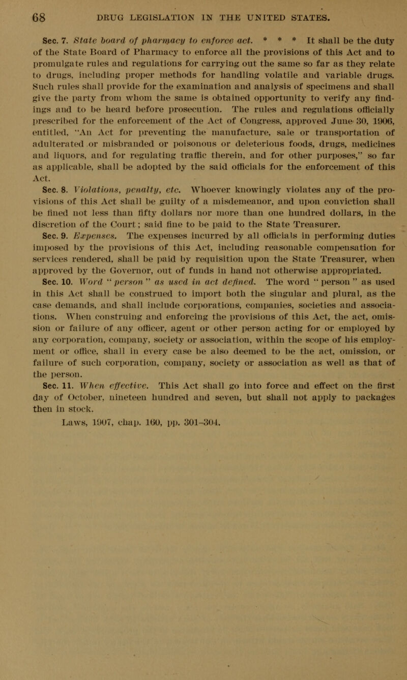 Sec. 7. State board of pharmacy to enforce act. * * * j^ shall be the duty of the State Board of Pharmacy to enforce all the provisions of this Act and to promulgate rules and regulations for carrying out the same so far as they relate to drugs, including proper methods for handling volatile and variable drugs. Such rules shall provide for the examination and analysis of specimens and shall give the party from whom the same is obtained opportunity to verify any find- ings and to be heard before prosecution. The rules and regulations officially prescribed for the enforcement of the Act of Congress, approved June 30, 1906, entitled, An Act for preventing the manufacture, sale or transportation of adulterated or misbranded or poisonous or deleterious foods, drugs, medicines and liquors, and for regulating traffic therein, and for other purposes, so far as applicable, shall be adopted by the said officials for the enforcement of this Act. Sec. 8. Violations, penalty, etc. Whoever knowingly violates any of the pro- visions of this Act shall be guilty of a misdemeanor, and upon conviction shall be fined not less than fifty dollars nor more than one hundred dollars, in the discretion of the Court; said fine to be paid to the State Treasurer. Sec. 9. Expenses. The expenses incurred by all officials in performing duties imposed by the provisions of this Act, including reasonable compensation for services rendered, shall be paid by requisition upon the State Treasurer, when approved by the Governor, out of funds in hand not otherwise appropriated. Sec. 10. Word  person  as used in act defined. The word  person  as used in this Act shall be construed to import both the singular and plural, as the case demands, and shall include corporations, companies, societies and associa- tions. When construing and enforcing the provisions of this Act, the act, omis- sion or failure of any officer, agent or other person acting for or employed by any corporation, company, society or association, within the scope of his employ- ment or office, shall in every case be also deemed to be the act, omission, or failure of such corporation, company, society or association as well as that of the person. Sec. 11. When effective. This Act shall go into force and effect on the first day of October, nineteen hundred and seven, but shall not apply to packages then in stock. Laws, 1007, chap. 160, pjj. 301-304.