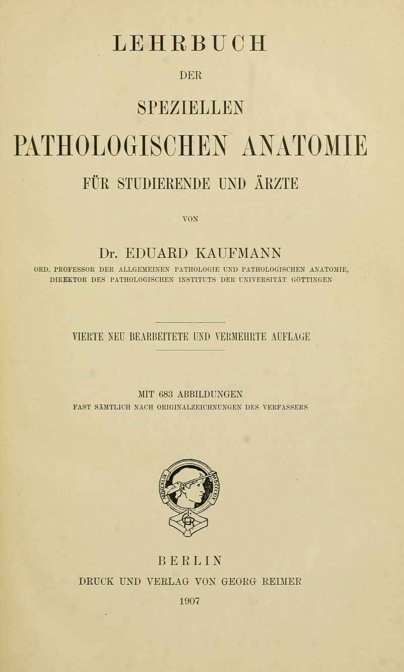 DER SPEZIELLEN PATHOLOGISCHEN ANATOMIE Fuß STUDIERENDE UND ÄRZTE VON Dr. EDUARD KAUFMANN OBD. PEOFESSOR DER ALLGEMEINEN PATHOLOGIE UND PATHOLOGISCHEN ANATOMIE, DmEKTOK DES PATHOLOGISCHEN INSTITUTS DER UNIVERSITÄT GÖTTINGEN VIERTE NEU BEARBEITETE UND VERMEHRTE AUFLAGE MIT 683 ABBILDUNGEN FAST SÄMTLICH NACH ORIGINALZEICHNUNGEN DES VERFASSERS BERLINT DEUCK UND VEELAG VON GEOEG EEIMEE 1907