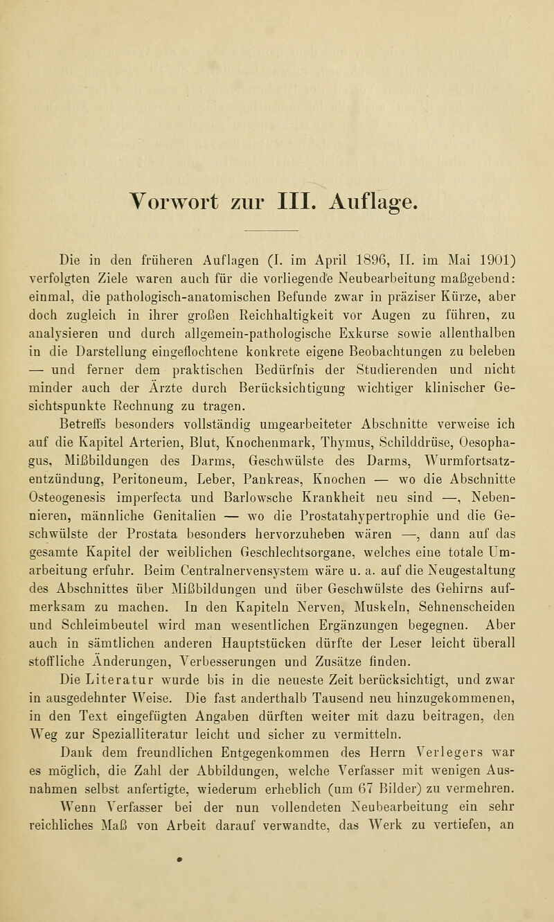 Die ia den früheren Auflagen (I. im April 1896, II. im Mai 1901) verfolgten Ziele waren auch für die vorliegende Neubearbeitung maßgebend: einmal, die pathologisch-anatomischen Befunde zwar in präziser Kürze, aber doch zugleich in ihrer großen Reichhaltigkeit vor Augen zu führen, zu analysieren und durch allgemein-pathologische Exkurse sowie allenthalben in die Darstellung eingeflochtene konkrete eigene Beobachtungen zu beleben — und ferner dem praktischen Bedürfnis der Studierenden und nicht minder auch der Ärzte durch Berücksichtigung wichtiger klinischer Ge- sichtspunkte Rechnung zu tragen. Betreffs besonders vollständig umgearbeiteter Abschnitte verweise ich auf die Kapitel Arterien, Blut, Knochenmark, Thymus, Schilddrüse, Oesopha- gus, Mißbildungen des Darms, Geschwülste des Darms, Wurmfortsatz- entzündung, Peritoneum, Leber, Pankreas, Knochen — wo die Abschnitte Osteogenesis imperfecta und Barlowsche Krankheit neu sind —, Neben- nieren, männliche Genitalien — wo die Prostatahypertrophie und die Ge- schwülste der Prostata besonders hervorzuheben wären —, dann auf das gesamte Kapitel der weiblichen Geschlechtsorgane, welches eine totale Um- arbeitung erfuhr. Beim Centralnervensystem wäre u. a. auf die Neugestaltung des Abschnittes über jMißbildungen und über Geschwülste des Gehirns auf- merksam zu machen. In den Kapiteln Nerven, Muskeln, Sehnenscheiden und Schleimbeutel wird man wesentlichen Ergänzungen begegnen. Aber auch in sämtlichen anderen Hauptstücken dürfte der Leser leicht überall stoffliche Änderungen, Verbesserungen und Zusätze finden. Die Literatur wurde bis in die neueste Zeit berücksichtigt, und zwar in ausgedehnter Weise. Die fast anderthalb Tausend neu hinzugekommenen, in den Text eingefügten Angaben dürften weiter mit dazu beitragen, den Weg zur Spezialliteratur leicht und sicher zu vermitteln. Dank dem freundlichen Entgegenkommen des Herrn Verlegers war es möglich, die Zahl der Abbildungen, welche Verfasser mit wenigen Aus- nahmen selbst anfertigte, wiederum erheblich (um 67 Bilder) zu vermehren. Wenn Verfasser bei der nun vollendeten Neubearbeitung ein sehr reichliches Maß von Arbeit darauf verwandte, das Werk zu vertiefen, an